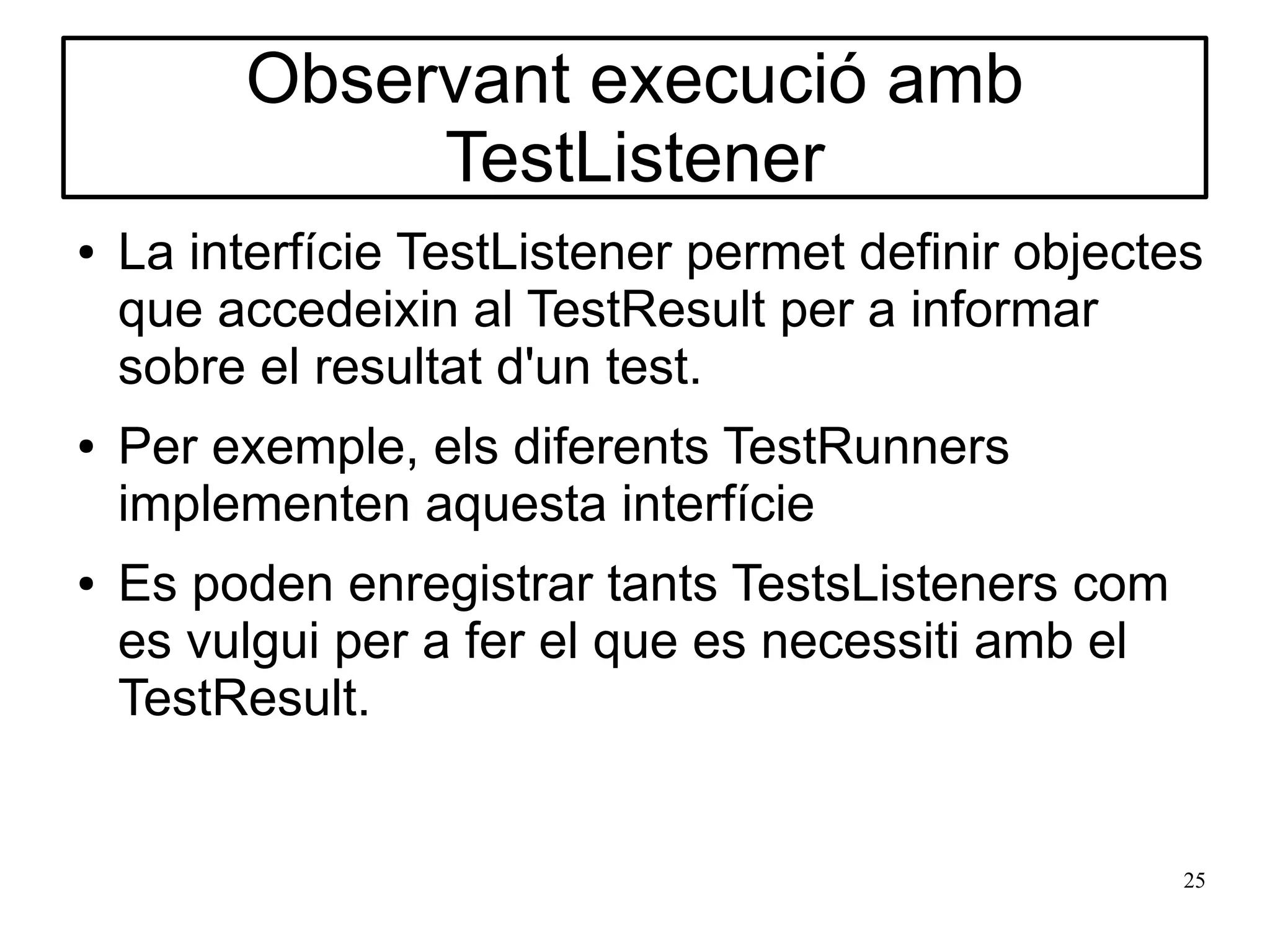 Observant execució amb
              TestListener
●   La interfície TestListener permet definir objectes
    que accedeixin al TestResult per a informar
    sobre el resultat d'un test.
●   Per exemple, els diferents TestRunners
    implementen aquesta interfície
●   Es poden enregistrar tants TestsListeners com
    es vulgui per a fer el que es necessiti amb el
    TestResult.


                                                     25
 