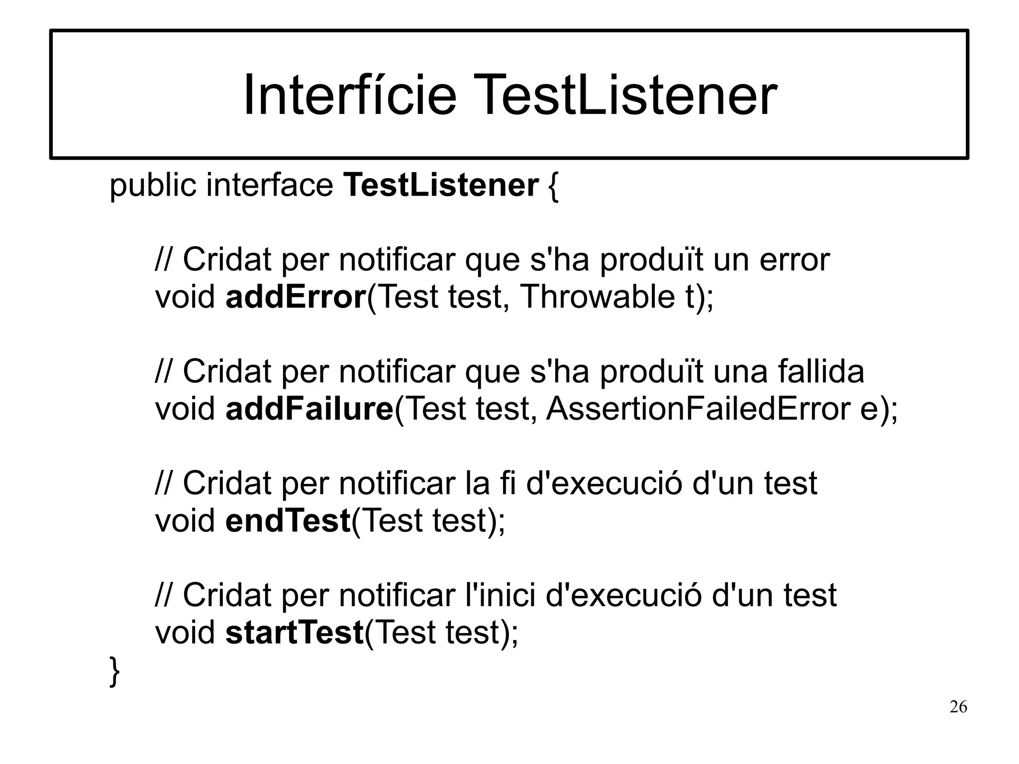 Interfície TestListener
public interface TestListener {

    // Cridat per notificar que s'ha produït un error
    void addError(Test test, Throwable t);

    // Cridat per notificar que s'ha produït una fallida
    void addFailure(Test test, AssertionFailedError e);

    // Cridat per notificar la fi d'execució d'un test
    void endTest(Test test);

    // Cridat per notificar l'inici d'execució d'un test
    void startTest(Test test);
}
                                                           26
 