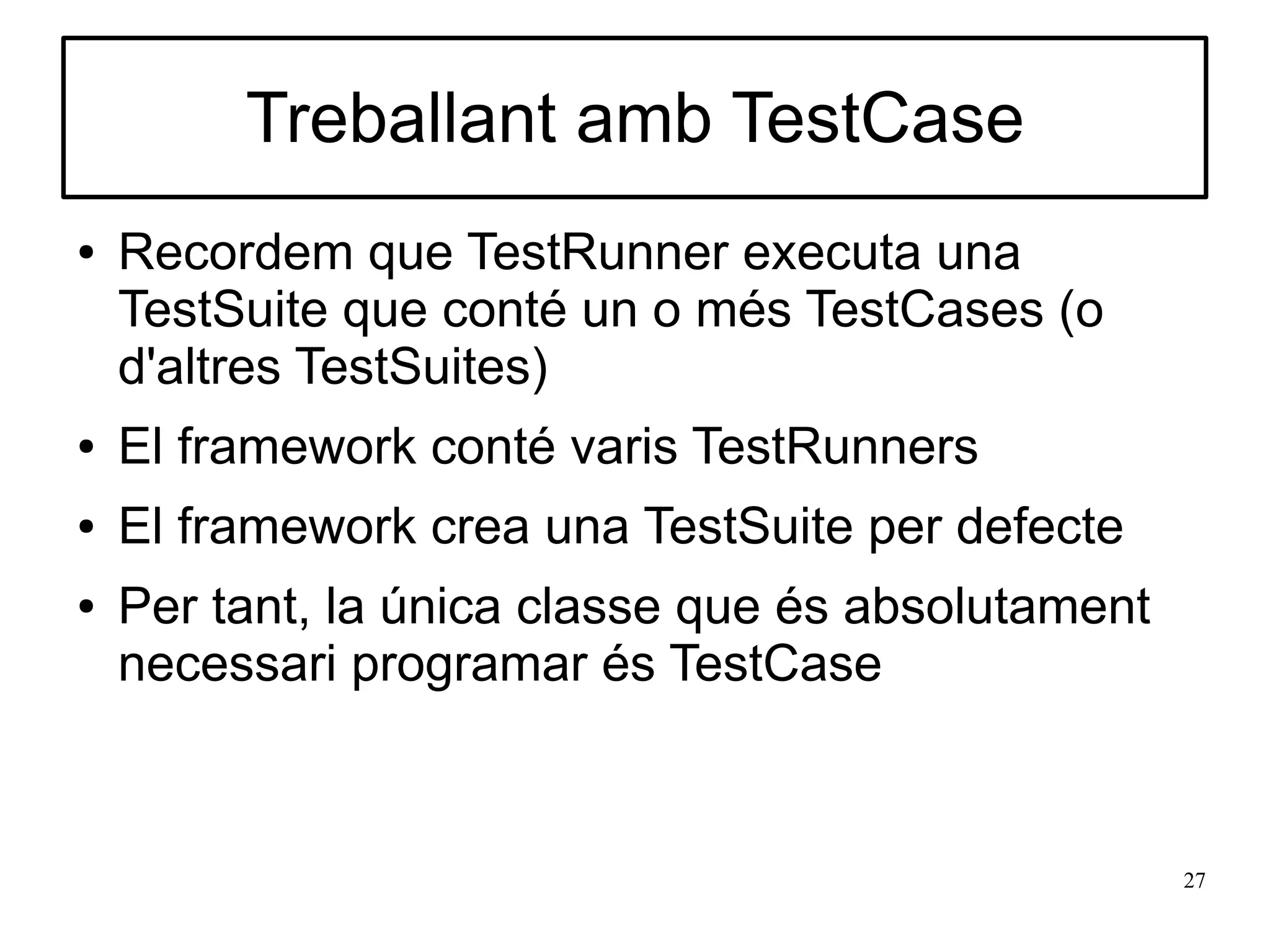 Treballant amb TestCase
●   Recordem que TestRunner executa una
    TestSuite que conté un o més TestCases (o
    d'altres TestSuites)
●   El framework conté varis TestRunners
●   El framework crea una TestSuite per defecte
●   Per tant, la única classe que és absolutament
    necessari programar és TestCase



                                                    27
 