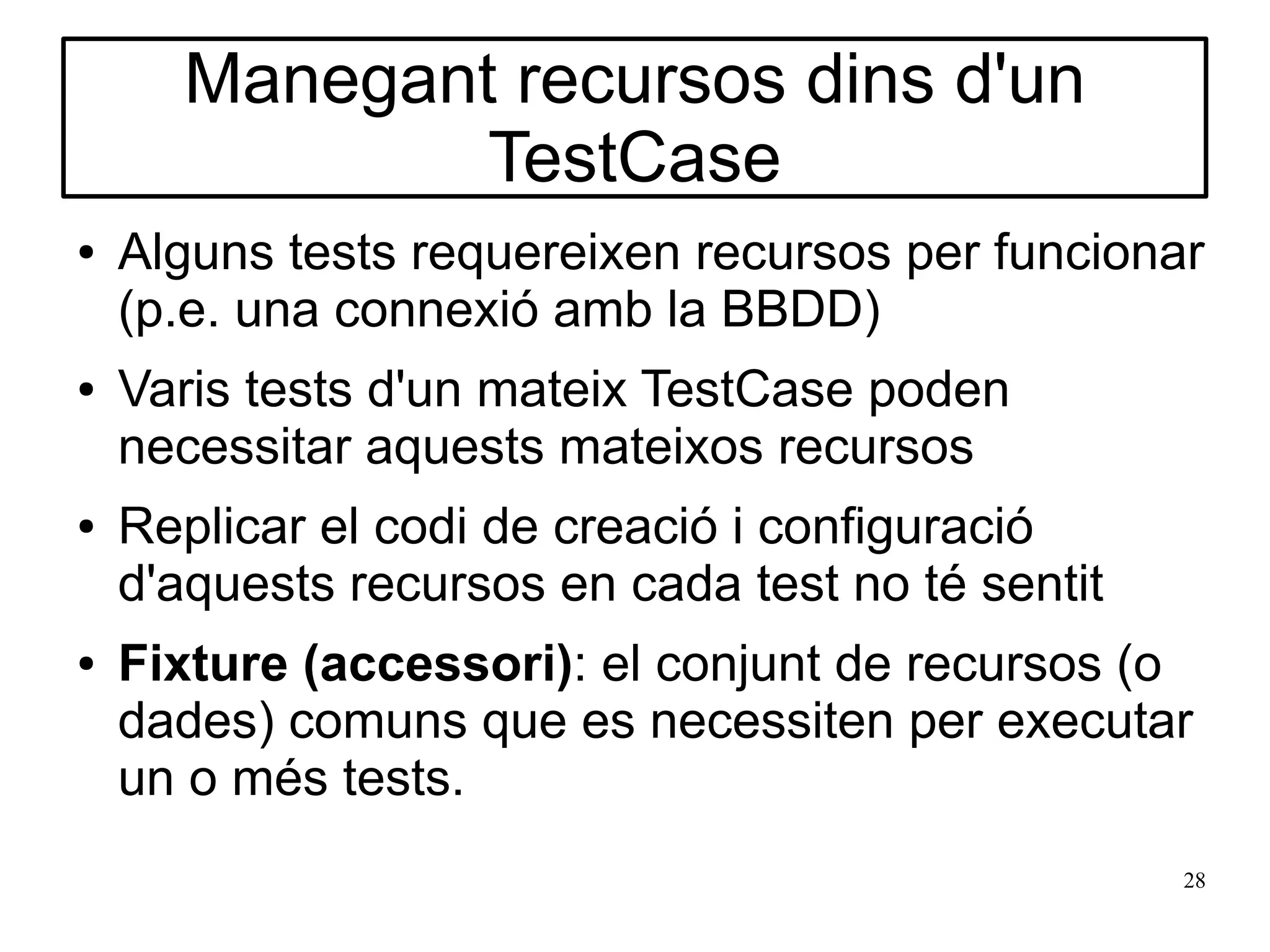 Manegant recursos dins d'un
              TestCase
●   Alguns tests requereixen recursos per funcionar
    (p.e. una connexió amb la BBDD)
●   Varis tests d'un mateix TestCase poden
    necessitar aquests mateixos recursos
●   Replicar el codi de creació i configuració
    d'aquests recursos en cada test no té sentit
●   Fixture (accessori): el conjunt de recursos (o
    dades) comuns que es necessiten per executar
    un o més tests.
                                                   28
 