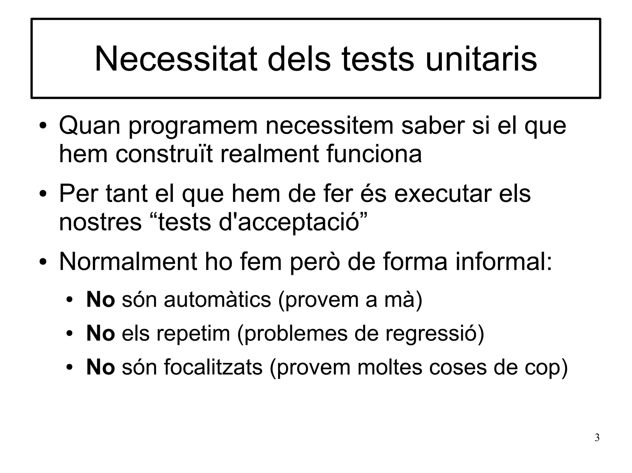 Necessitat dels tests unitaris
●   Quan programem necessitem saber si el que
    hem construït realment funciona
●   Per tant el que hem de fer és executar els
    nostres “tests d'acceptació”
●   Normalment ho fem però de forma informal:
    ●   No són automàtics (provem a mà)
    ●   No els repetim (problemes de regressió)
    ●   No són focalitzats (provem moltes coses de cop)

                                                          3
 