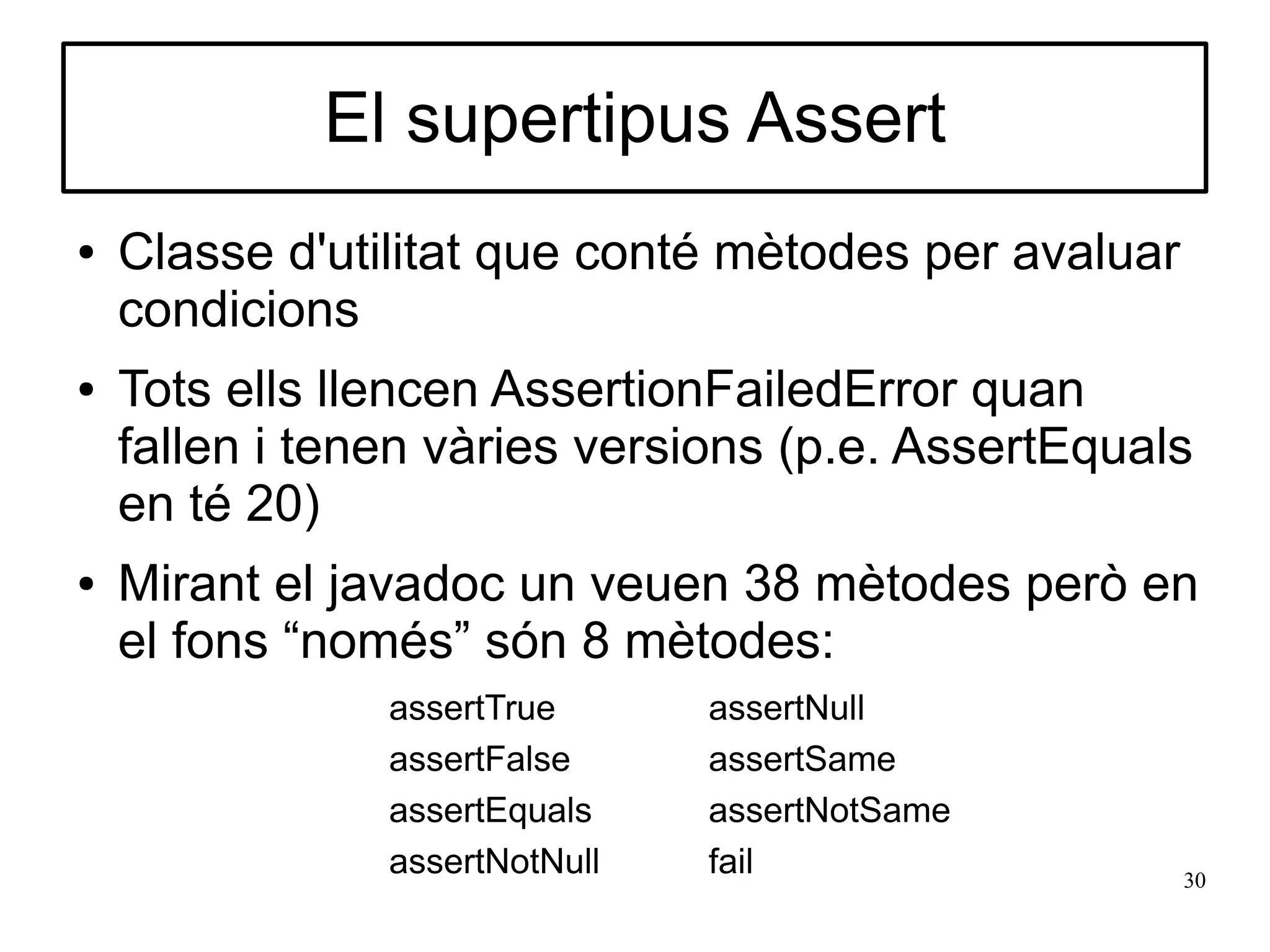 El supertipus Assert
●   Classe d'utilitat que conté mètodes per avaluar
    condicions
●   Tots ells llencen AssertionFailedError quan
    fallen i tenen vàries versions (p.e. AssertEquals
    en té 20)
●   Mirant el javadoc un veuen 38 mètodes però en
    el fons “només” són 8 mètodes:
                assertTrue      assertNull
                assertFalse     assertSame
                assertEquals    assertNotSame
                assertNotNull   fail                  30
 