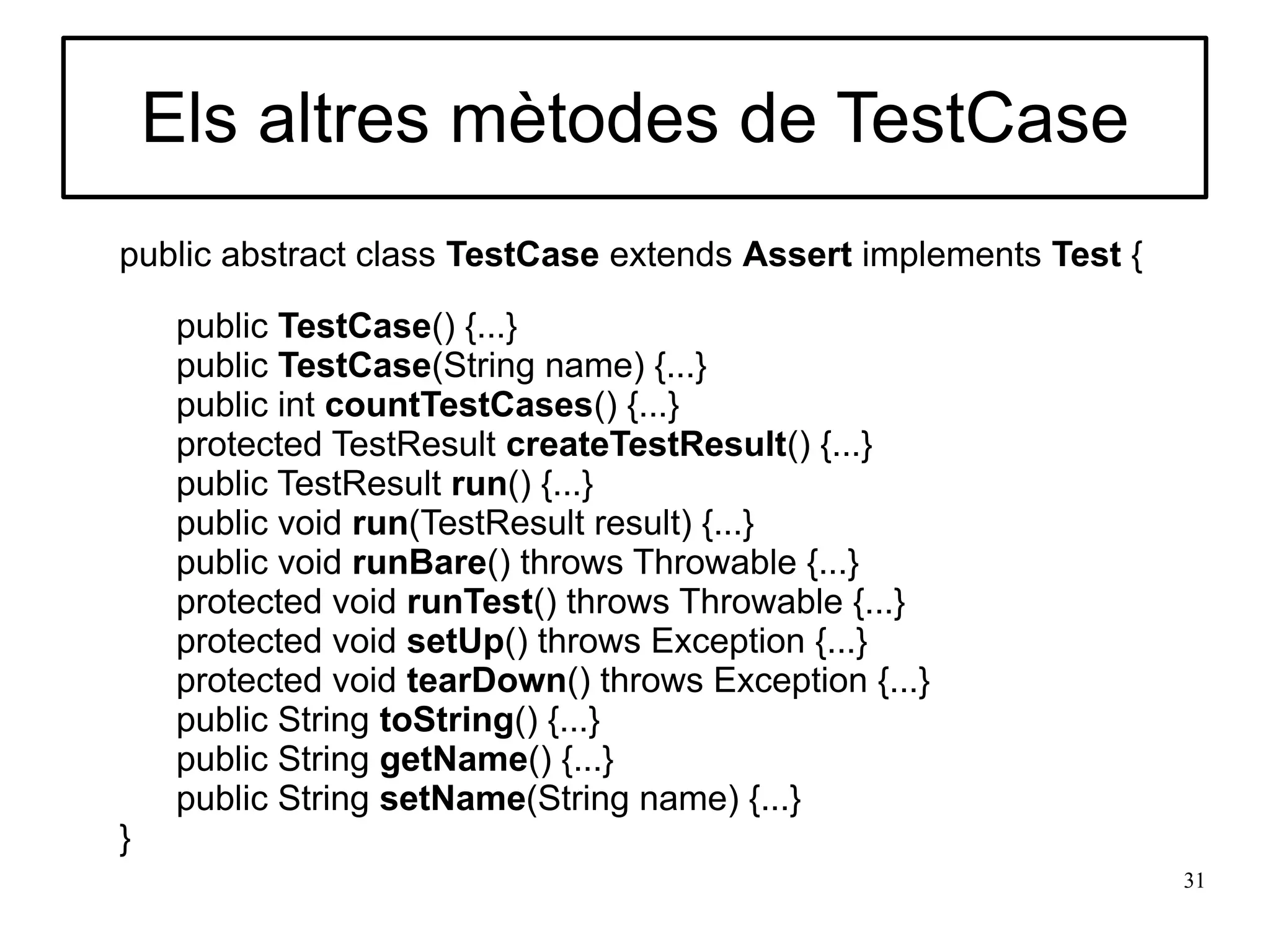 Els altres mètodes de TestCase
public abstract class TestCase extends Assert implements Test {

     public TestCase() {...}
     public TestCase(String name) {...}
     public int countTestCases() {...}
     protected TestResult createTestResult() {...}
     public TestResult run() {...}
     public void run(TestResult result) {...}
     public void runBare() throws Throwable {...}
     protected void runTest() throws Throwable {...}
     protected void setUp() throws Exception {...}
     protected void tearDown() throws Exception {...}
     public String toString() {...}
     public String getName() {...}
     public String setName(String name) {...}
}
                                                                  31
 
