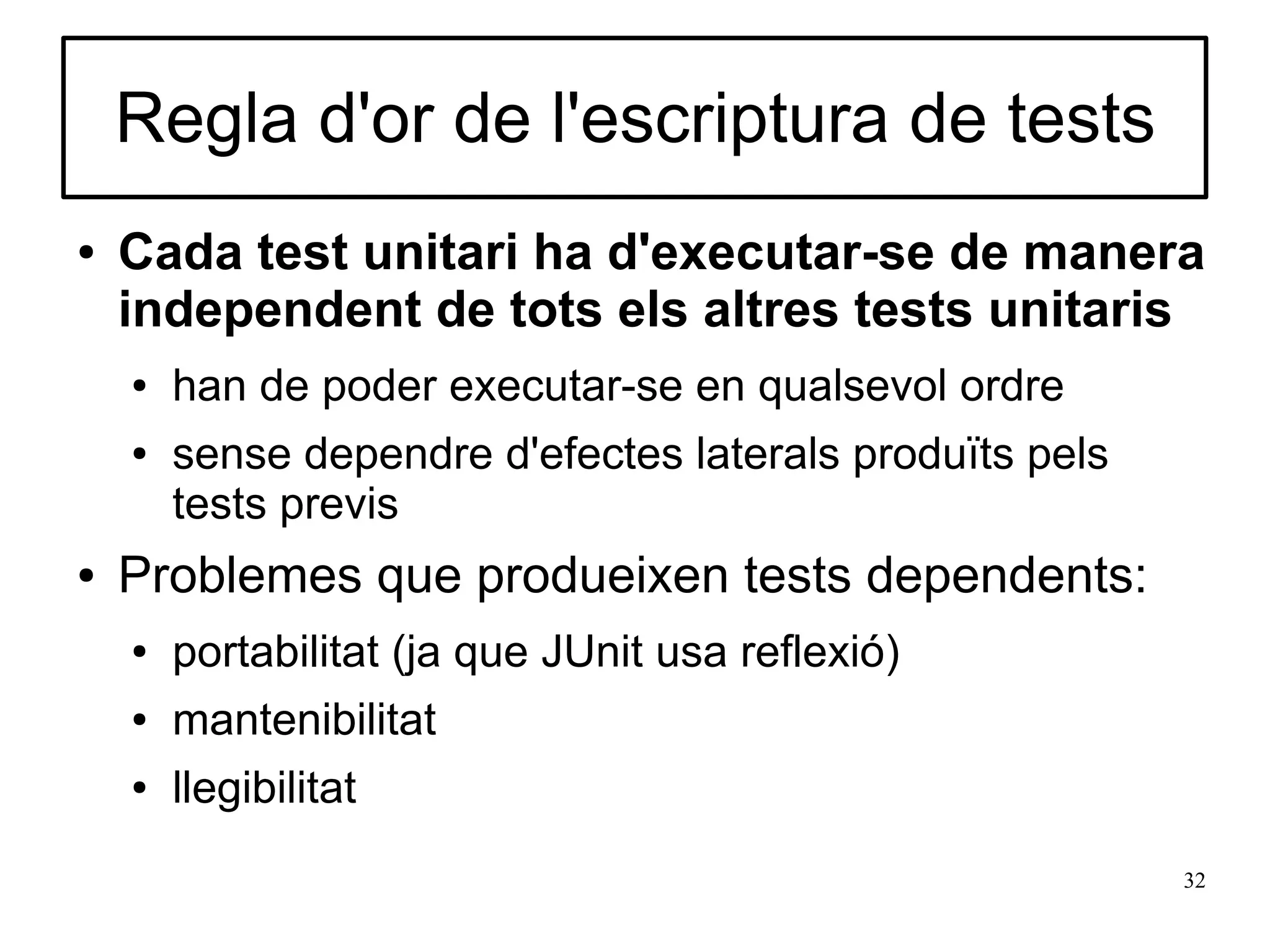 Regla d'or de l'escriptura de tests
●   Cada test unitari ha d'executar-se de manera
    independent de tots els altres tests unitaris
    ●   han de poder executar-se en qualsevol ordre
    ●   sense dependre d'efectes laterals produïts pels
        tests previs
●   Problemes que produeixen tests dependents:
    ●   portabilitat (ja que JUnit usa reflexió)
    ●   mantenibilitat
    ●   llegibilitat
                                                          32
 