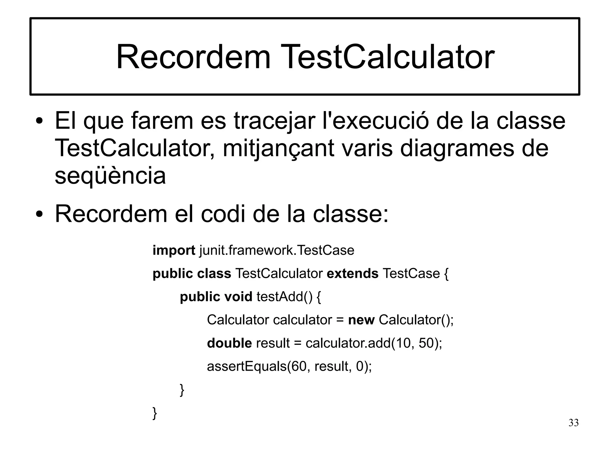 Recordem TestCalculator
●   El que farem es tracejar l'execució de la classe
    TestCalculator, mitjançant varis diagrames de
    seqüència
●   Recordem el codi de la classe:
             import junit.framework.TestCase
             public class TestCalculator extends TestCase {
                 public void testAdd() {
                     Calculator calculator = new Calculator();
                     double result = calculator.add(10, 50);
                     assertEquals(60, result, 0);
                 }
             }
                                                                 33
 