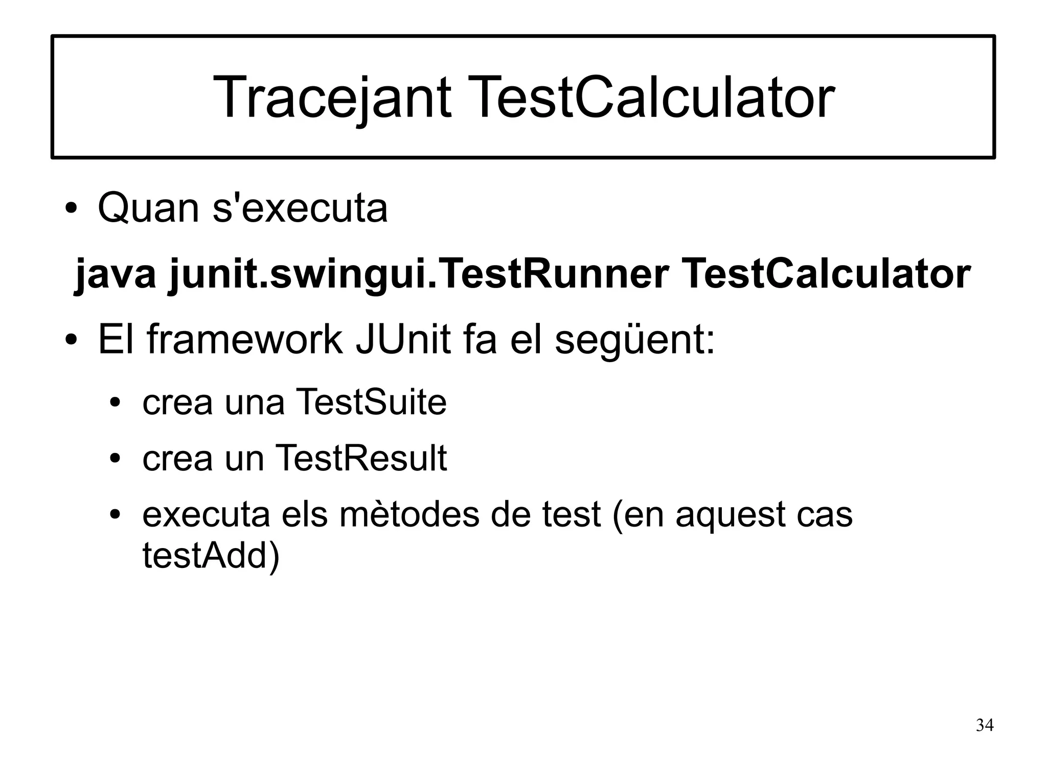 Tracejant TestCalculator
●   Quan s'executa
java junit.swingui.TestRunner TestCalculator
●   El framework JUnit fa el següent:
    ●   crea una TestSuite
    ●   crea un TestResult
    ●   executa els mètodes de test (en aquest cas
        testAdd)



                                                     34
 