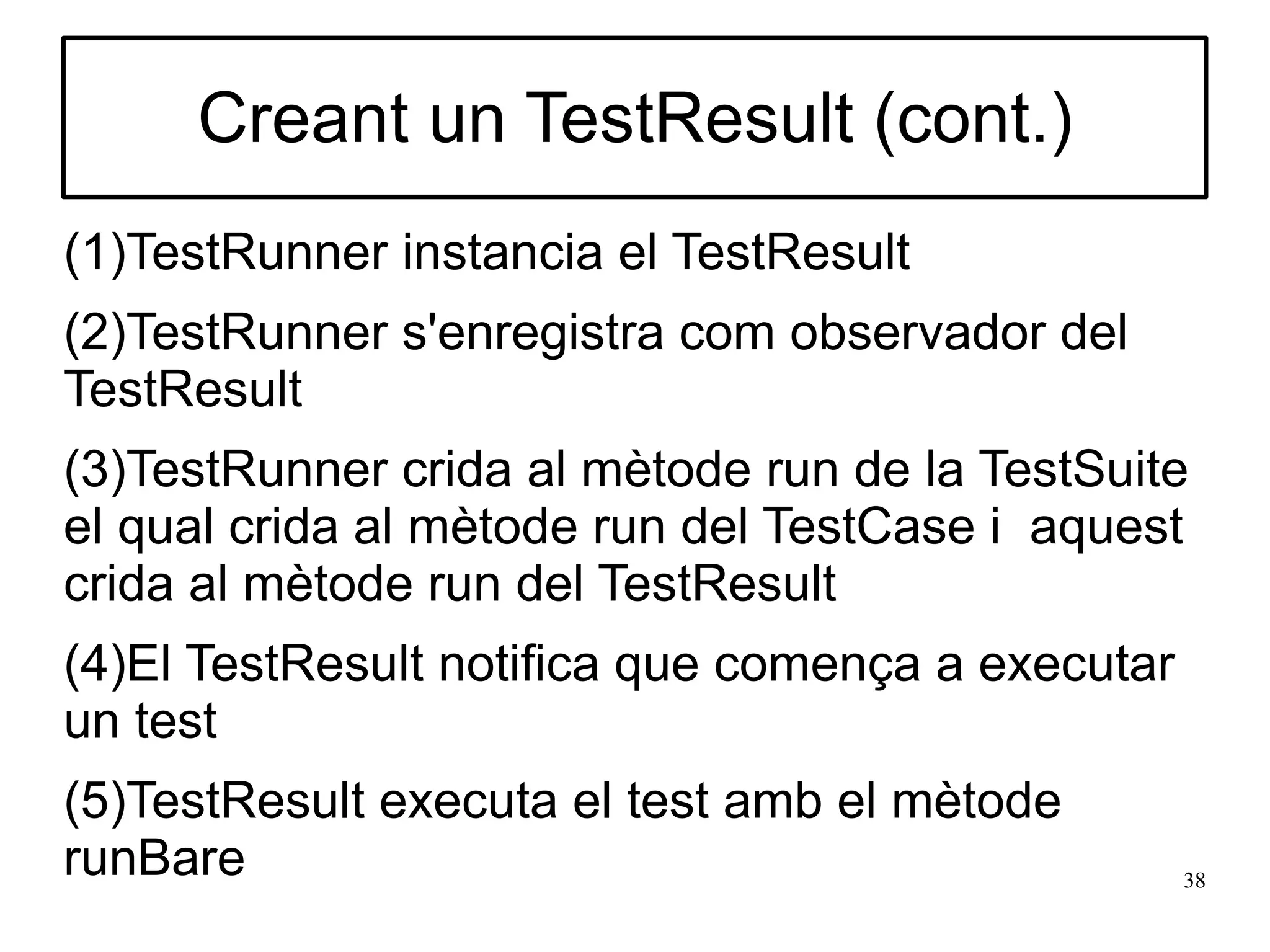 Creant un TestResult (cont.)
(1)TestRunner instancia el TestResult
(2)TestRunner s'enregistra com observador del
TestResult
(3)TestRunner crida al mètode run de la TestSuite
el qual crida al mètode run del TestCase i aquest
crida al mètode run del TestResult
(4)El TestResult notifica que comença a executar
un test
(5)TestResult executa el test amb el mètode
runBare                                            38
 