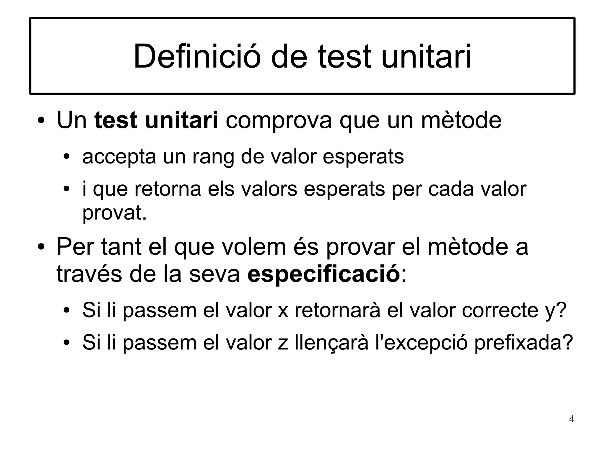 Definició de test unitari
●   Un test unitari comprova que un mètode
    ●   accepta un rang de valor esperats
    ●   i que retorna els valors esperats per cada valor
        provat.
●   Per tant el que volem és provar el mètode a
    través de la seva especificació:
    ●   Si li passem el valor x retornarà el valor correcte y?
    ●   Si li passem el valor z llençarà l'excepció prefixada?


                                                                 4
 