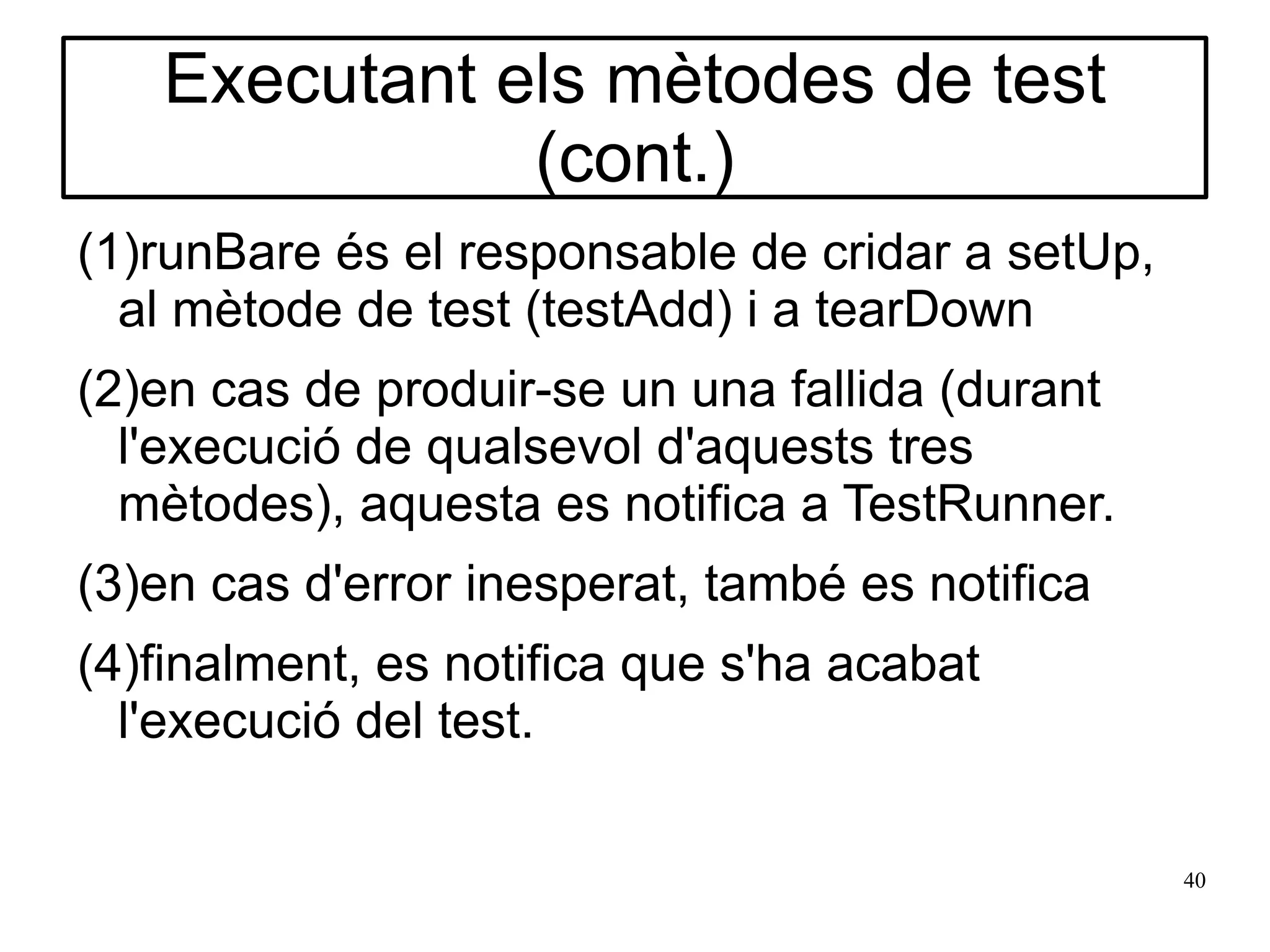 Executant els mètodes de test
              (cont.)
(1)runBare és el responsable de cridar a setUp,
  al mètode de test (testAdd) i a tearDown
(2)en cas de produir-se un una fallida (durant
  l'execució de qualsevol d'aquests tres
  mètodes), aquesta es notifica a TestRunner.
(3)en cas d'error inesperat, també es notifica
(4)finalment, es notifica que s'ha acabat
  l'execució del test.

                                                  40
 
