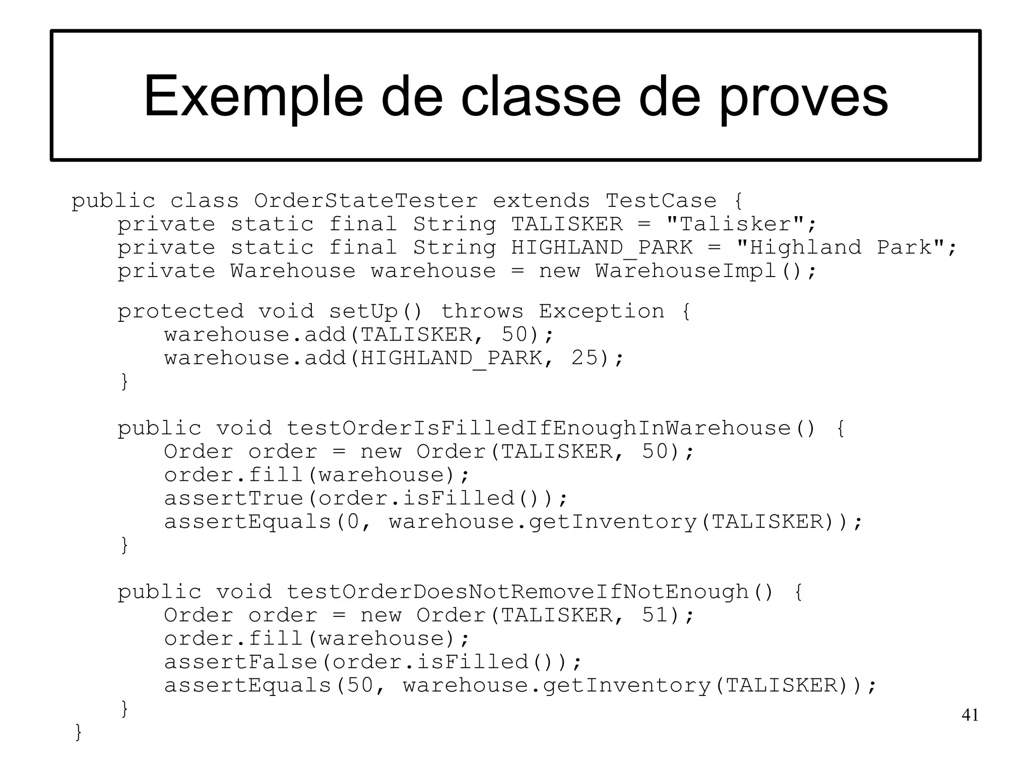 Exemple de classe de proves
public class OrderStateTester extends TestCase {
   private static final String TALISKER = "Talisker";
   private static final String HIGHLAND_PARK = "Highland Park";
   private Warehouse warehouse = new WarehouseImpl();
    protected void setUp() throws Exception {
       warehouse.add(TALISKER, 50);
       warehouse.add(HIGHLAND_PARK, 25);
    }

    public void testOrderIsFilledIfEnoughInWarehouse() {
       Order order = new Order(TALISKER, 50);
       order.fill(warehouse);
       assertTrue(order.isFilled());
       assertEquals(0, warehouse.getInventory(TALISKER));
    }

    public void testOrderDoesNotRemoveIfNotEnough() {
       Order order = new Order(TALISKER, 51);
       order.fill(warehouse);
       assertFalse(order.isFilled());
       assertEquals(50, warehouse.getInventory(TALISKER));
    }                                                             41
}
 