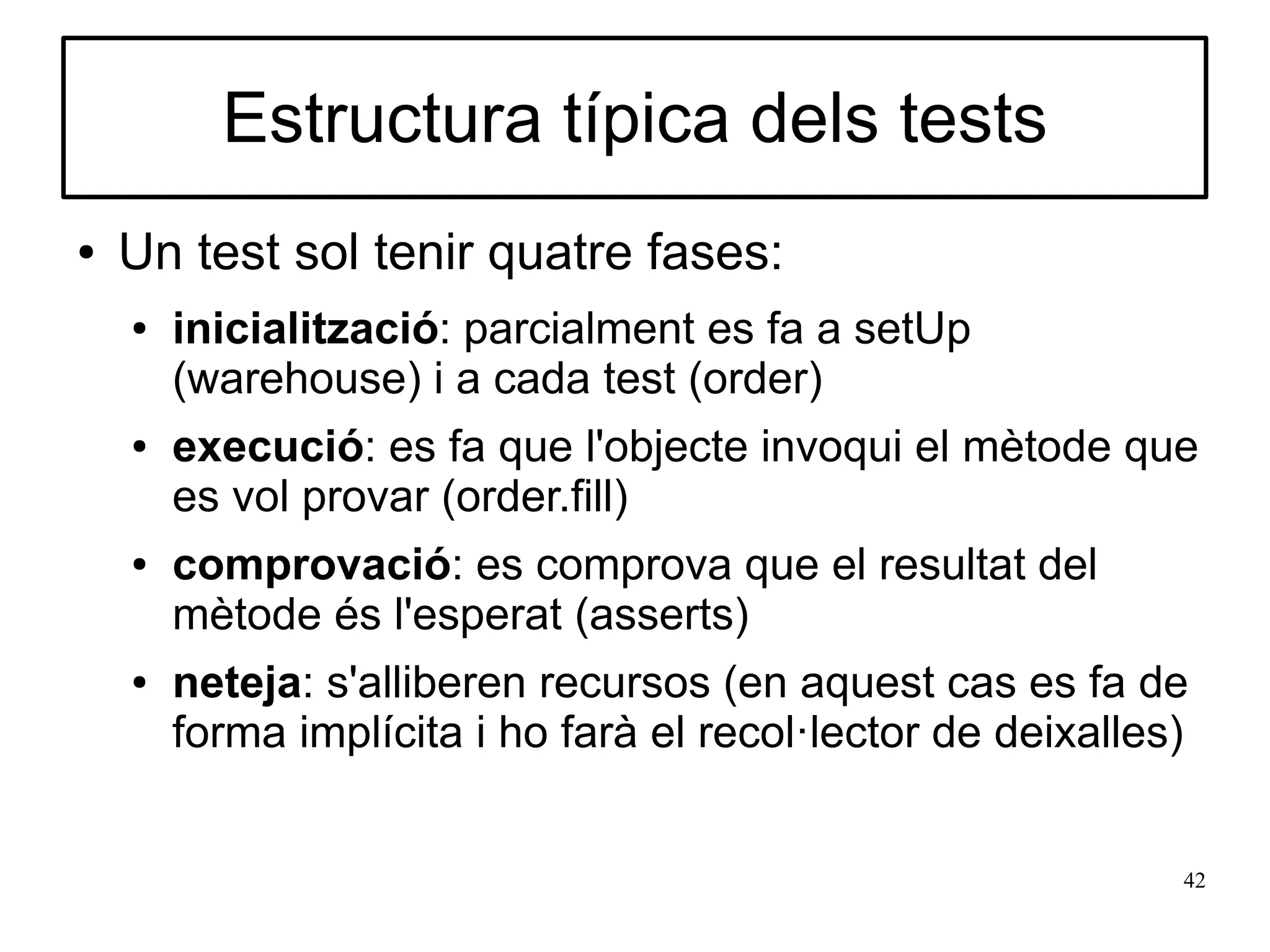 Estructura típica dels tests
●   Un test sol tenir quatre fases:
    ●   inicialització: parcialment es fa a setUp
        (warehouse) i a cada test (order)
    ●   execució: es fa que l'objecte invoqui el mètode que
        es vol provar (order.fill)
    ●   comprovació: es comprova que el resultat del
        mètode és l'esperat (asserts)
    ●   neteja: s'alliberen recursos (en aquest cas es fa de
        forma implícita i ho farà el recol·lector de deixalles)


                                                              42
 