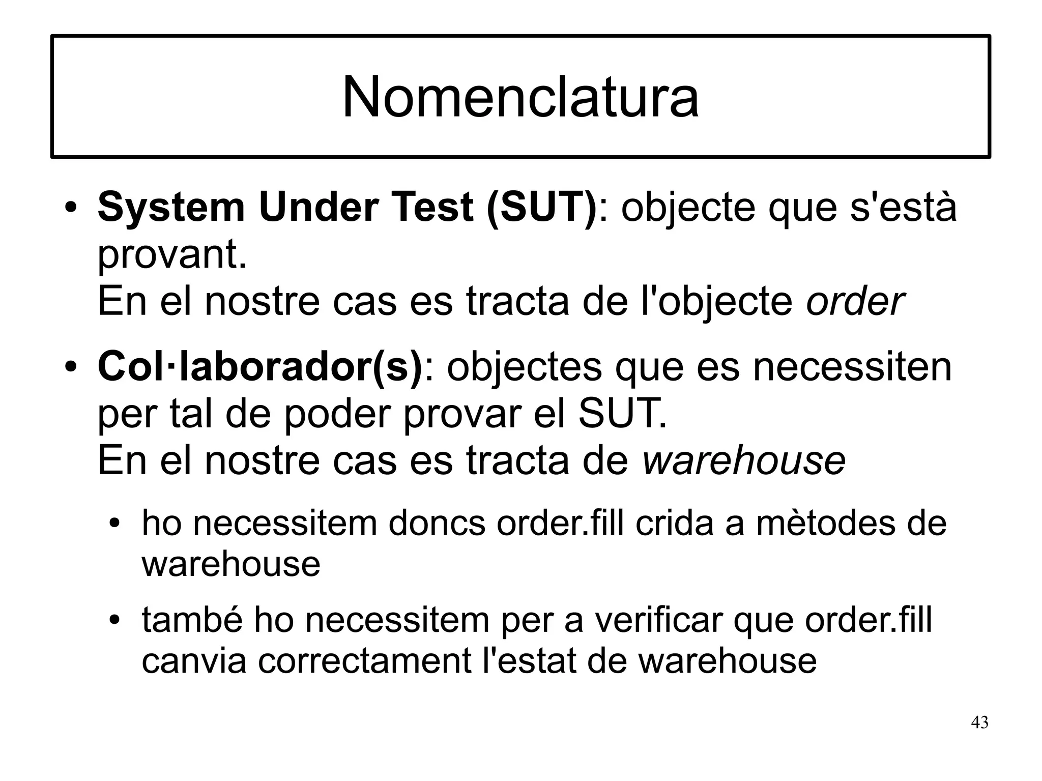 Nomenclatura
●   System Under Test (SUT): objecte que s'està
    provant.
    En el nostre cas es tracta de l'objecte order
●   Col·laborador(s): objectes que es necessiten
    per tal de poder provar el SUT.
    En el nostre cas es tracta de warehouse
    ●   ho necessitem doncs order.fill crida a mètodes de
        warehouse
    ●   també ho necessitem per a verificar que order.fill
        canvia correctament l'estat de warehouse
                                                             43
 