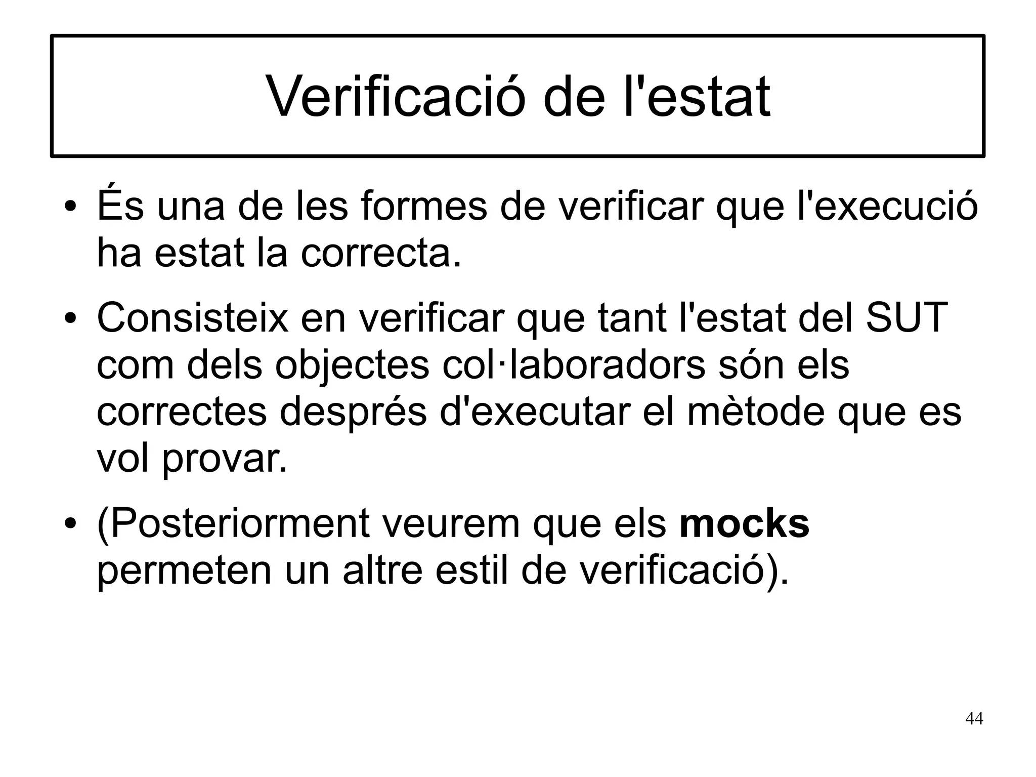 Verificació de l'estat
●   És una de les formes de verificar que l'execució
    ha estat la correcta.
●   Consisteix en verificar que tant l'estat del SUT
    com dels objectes col·laboradors són els
    correctes després d'executar el mètode que es
    vol provar.
●   (Posteriorment veurem que els mocks
    permeten un altre estil de verificació).


                                                       44
 