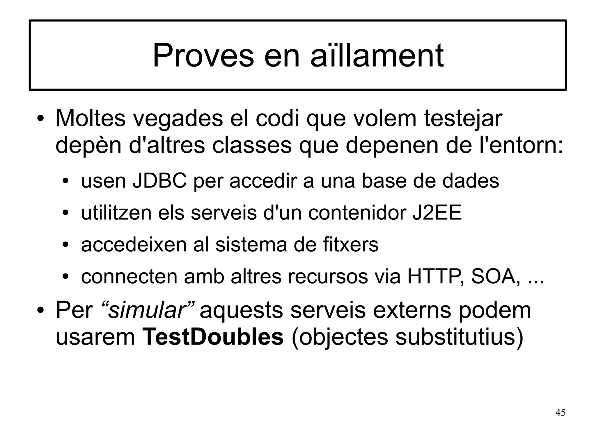 Proves en aïllament
●   Moltes vegades el codi que volem testejar
    depèn d'altres classes que depenen de l'entorn:
    ●   usen JDBC per accedir a una base de dades
    ●   utilitzen els serveis d'un contenidor J2EE
    ●   accedeixen al sistema de fitxers
    ●   connecten amb altres recursos via HTTP, SOA, ...
●   Per “simular” aquests serveis externs podem
    usarem TestDoubles (objectes substitutius)

                                                           45
 