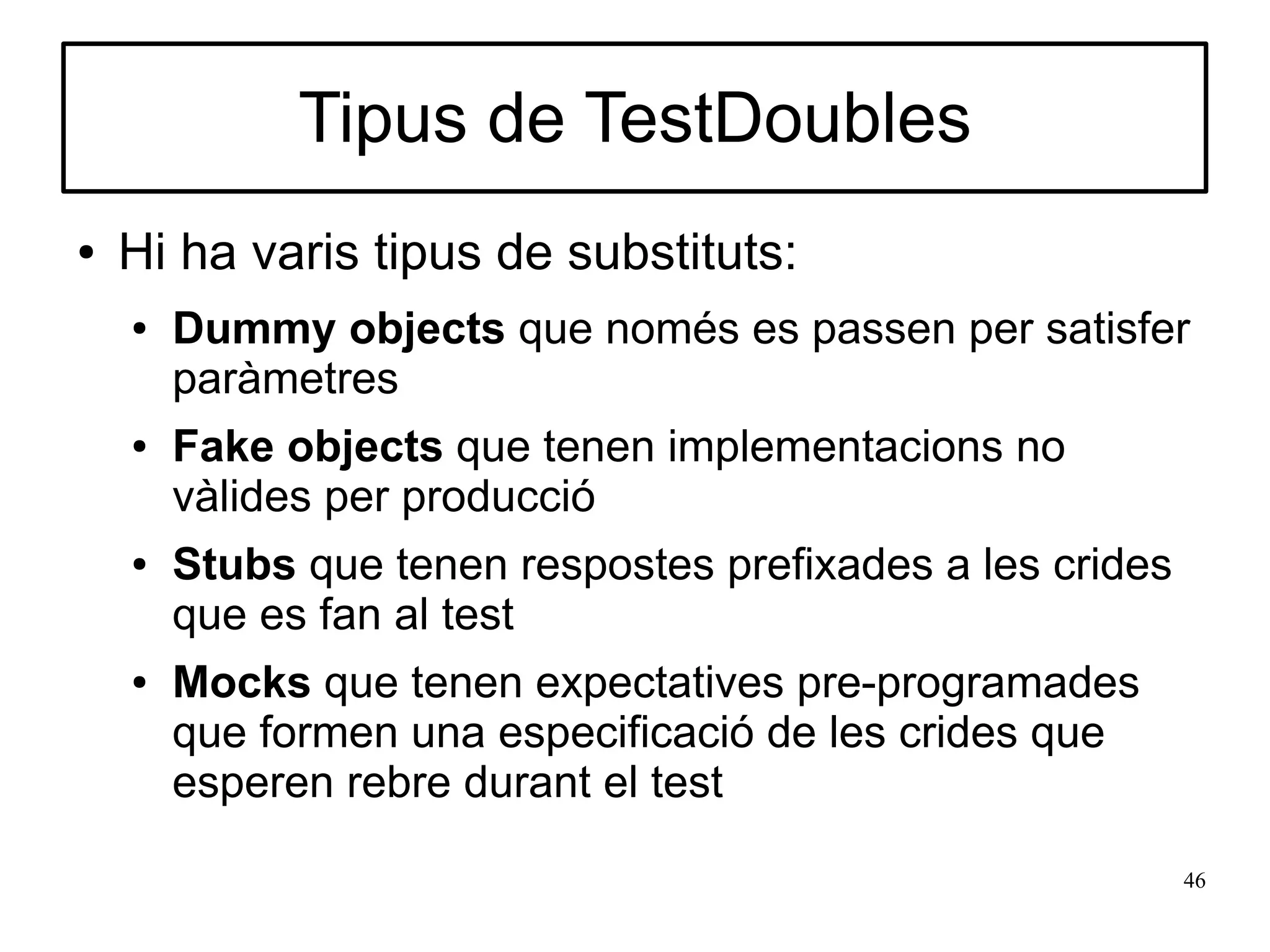 Tipus de TestDoubles
●   Hi ha varis tipus de substituts:
    ●   Dummy objects que només es passen per satisfer
        paràmetres
    ●   Fake objects que tenen implementacions no
        vàlides per producció
    ●   Stubs que tenen respostes prefixades a les crides
        que es fan al test
    ●   Mocks que tenen expectatives pre-programades
        que formen una especificació de les crides que
        esperen rebre durant el test

                                                            46
 