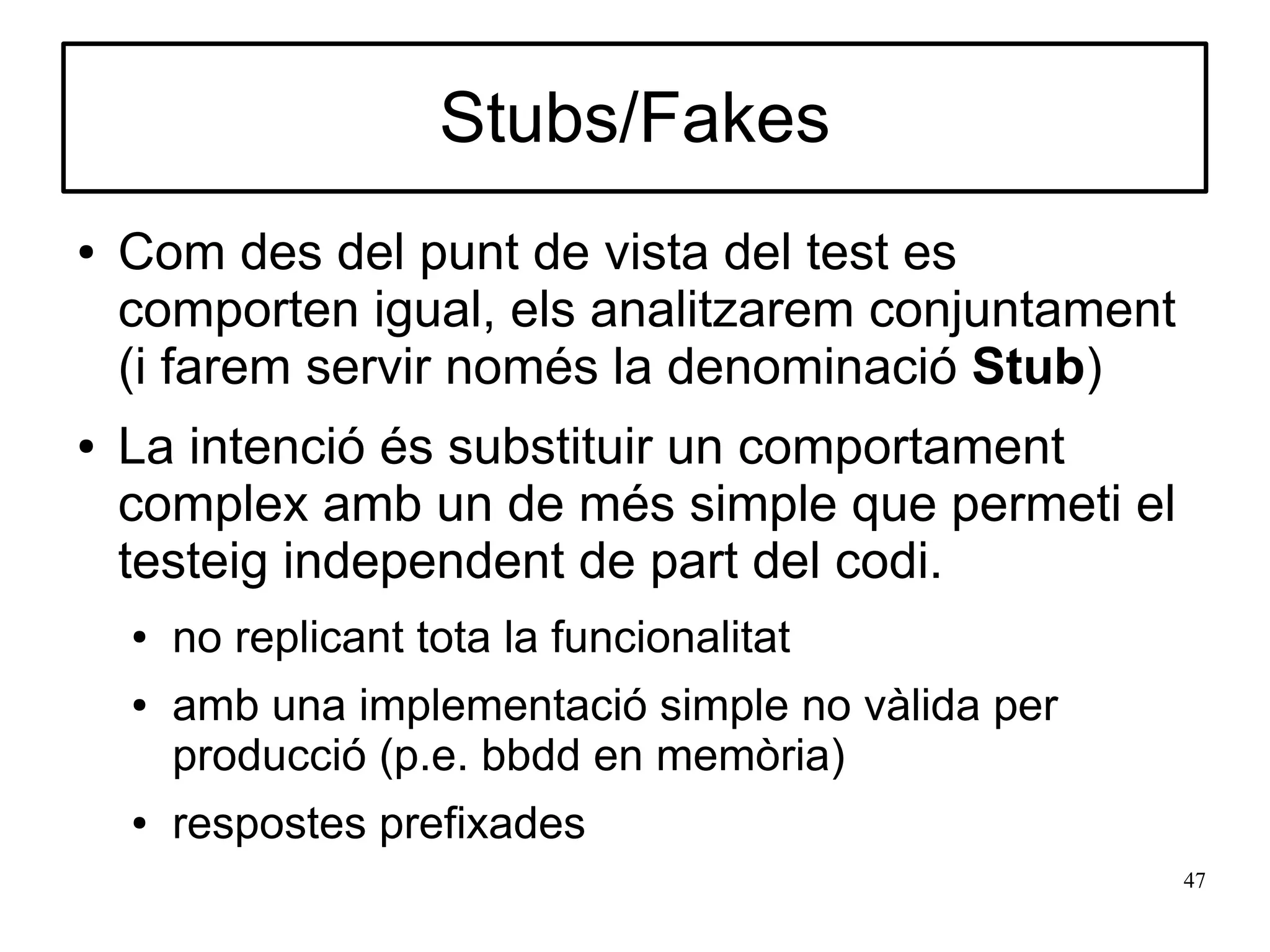 Stubs/Fakes
●   Com des del punt de vista del test es
    comporten igual, els analitzarem conjuntament
    (i farem servir només la denominació Stub)
●   La intenció és substituir un comportament
    complex amb un de més simple que permeti el
    testeig independent de part del codi.
    ●   no replicant tota la funcionalitat
    ●   amb una implementació simple no vàlida per
        producció (p.e. bbdd en memòria)
    ●   respostes prefixades
                                                     47
 