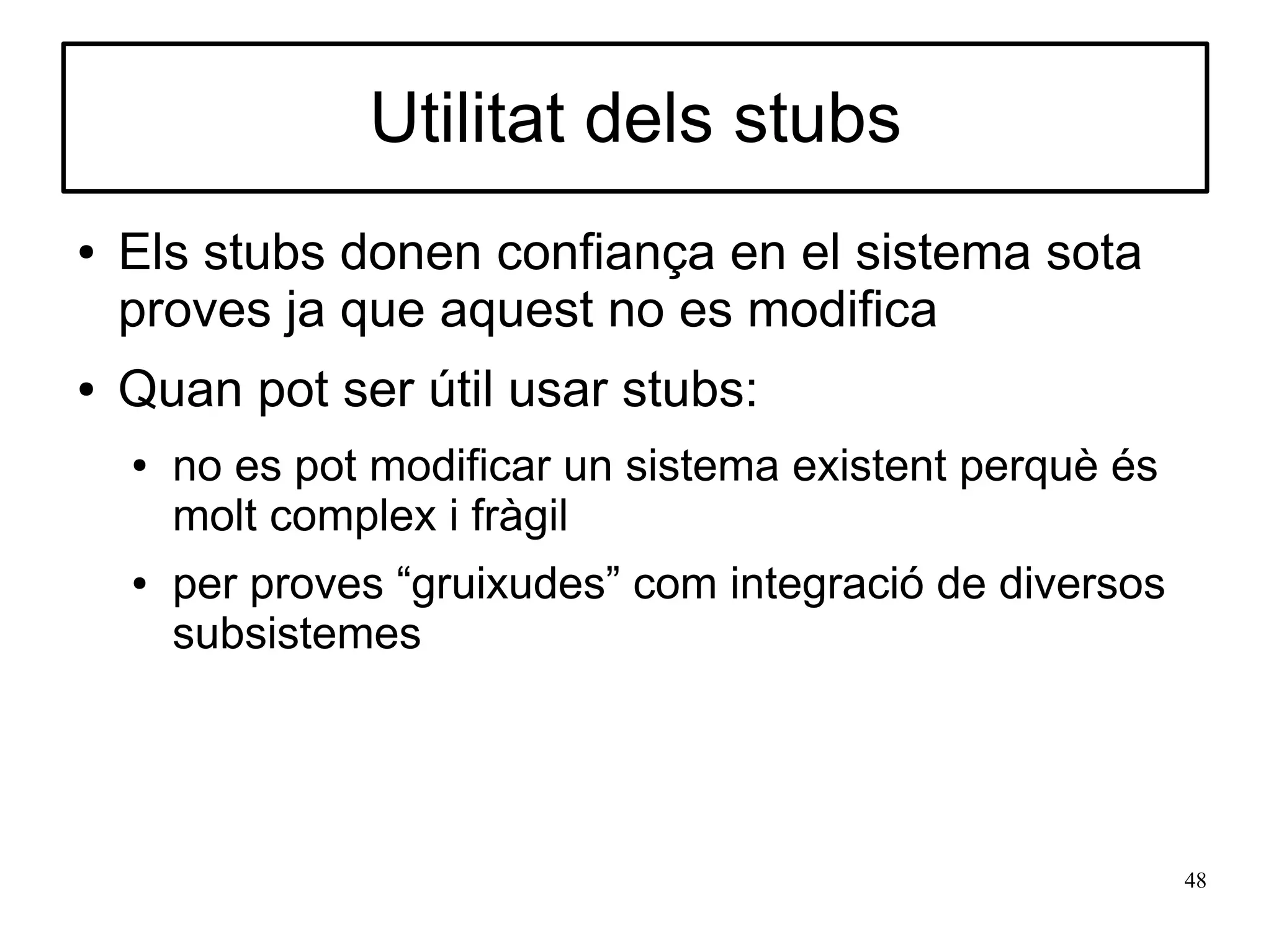 Utilitat dels stubs
●   Els stubs donen confiança en el sistema sota
    proves ja que aquest no es modifica
●   Quan pot ser útil usar stubs:
    ●   no es pot modificar un sistema existent perquè és
        molt complex i fràgil
    ●   per proves “gruixudes” com integració de diversos
        subsistemes




                                                            48
 