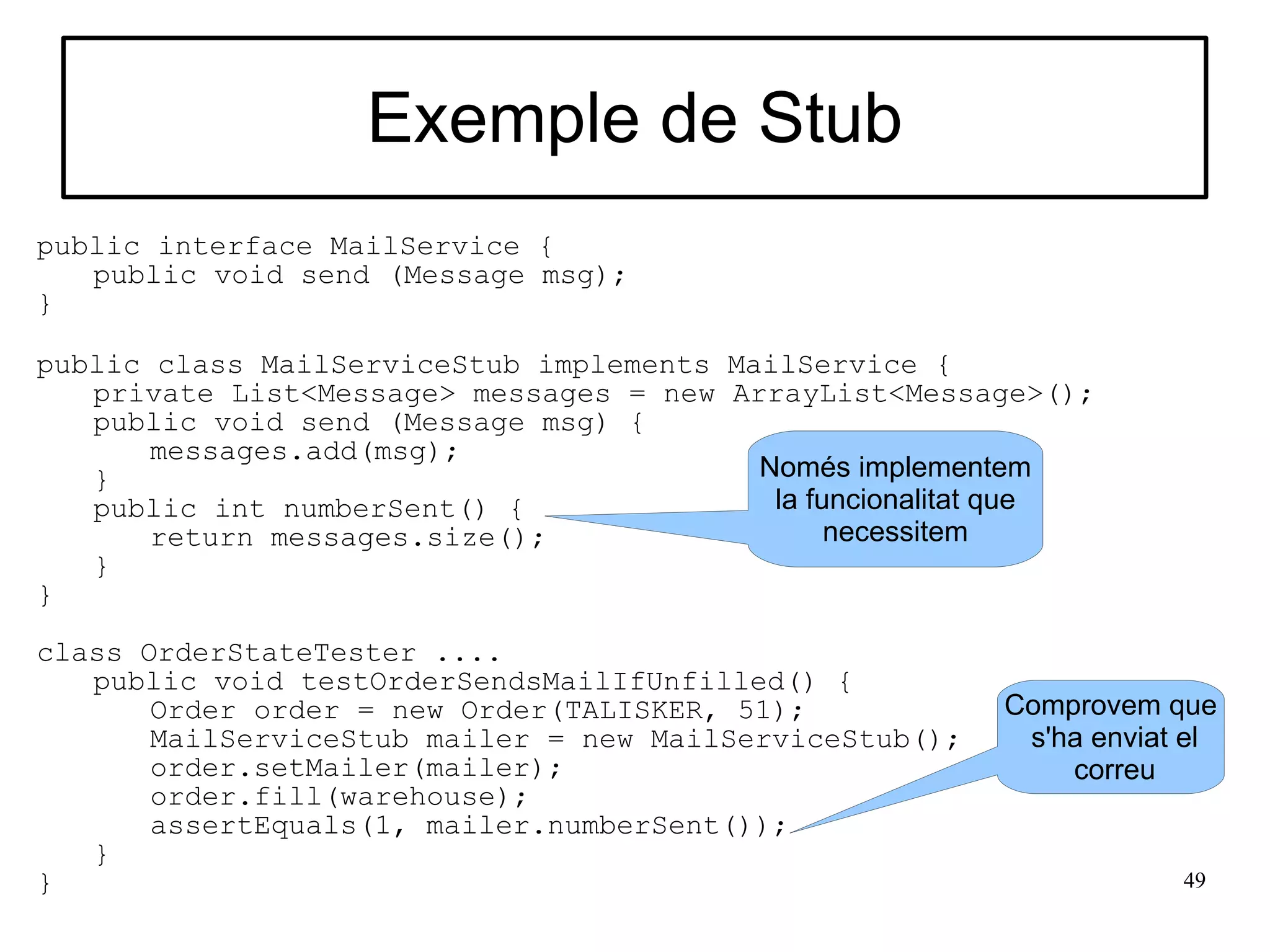 Exemple de Stub
public interface MailService {
   public void send (Message msg);
}

public class MailServiceStub implements MailService {
   private List<Message> messages = new ArrayList<Message>();
   public void send (Message msg) {
       messages.add(msg);
   }                                      Només implementem
   public int numberSent() {               la funcionalitat que
       return messages.size();                  necessitem
   }
}

class OrderStateTester ....
   public void testOrderSendsMailIfUnfilled() {
       Order order = new Order(TALISKER, 51);            Comprovem que
       MailServiceStub mailer = new MailServiceStub();    s'ha enviat el
       order.setMailer(mailer);                              correu
       order.fill(warehouse);
       assertEquals(1, mailer.numberSent());
   }
}                                                                    49
 
