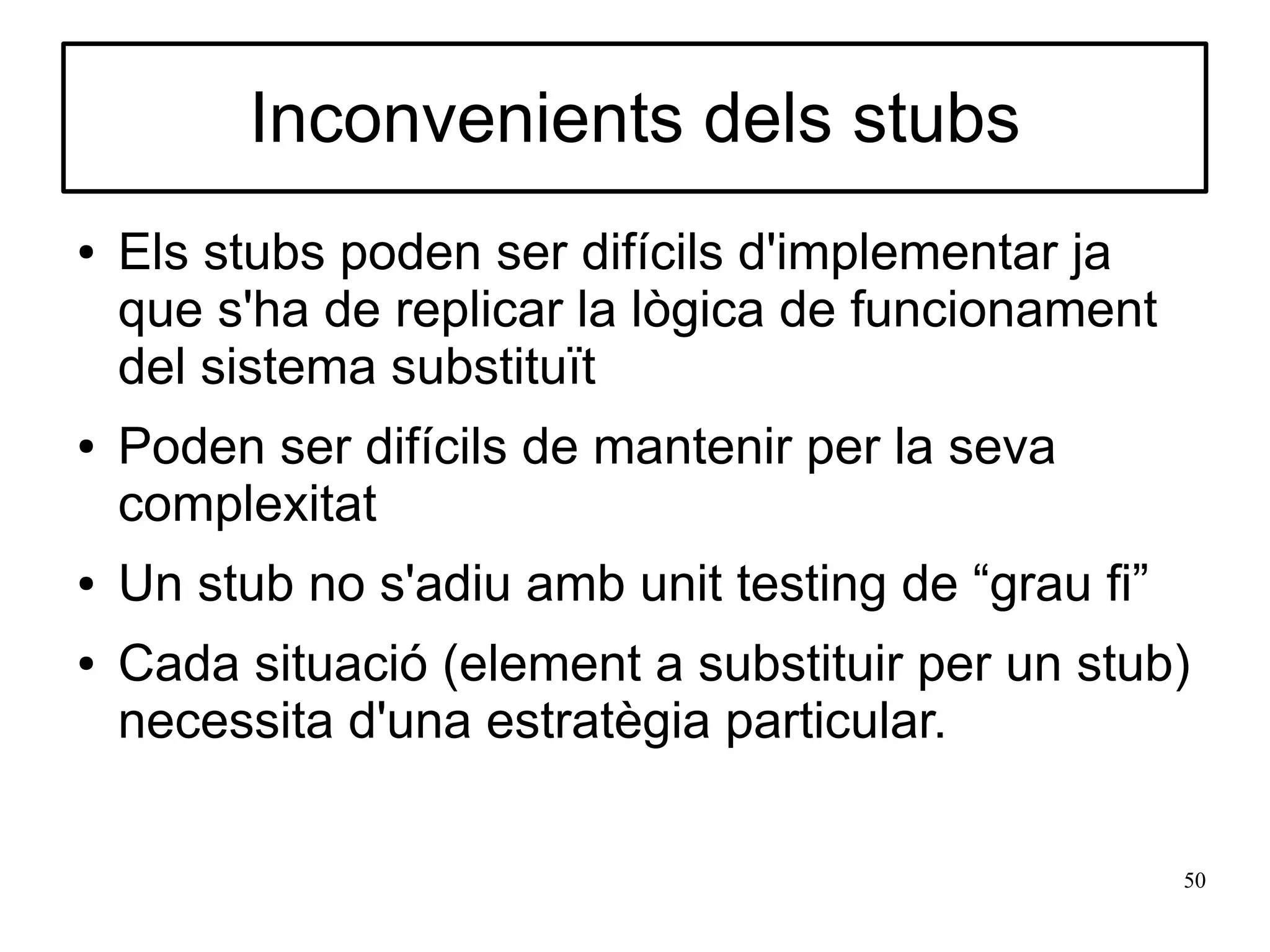 Inconvenients dels stubs
●   Els stubs poden ser difícils d'implementar ja
    que s'ha de replicar la lògica de funcionament
    del sistema substituït
●   Poden ser difícils de mantenir per la seva
    complexitat
●   Un stub no s'adiu amb unit testing de “grau fi”
●   Cada situació (element a substituir per un stub)
    necessita d'una estratègia particular.

                                                      50
 