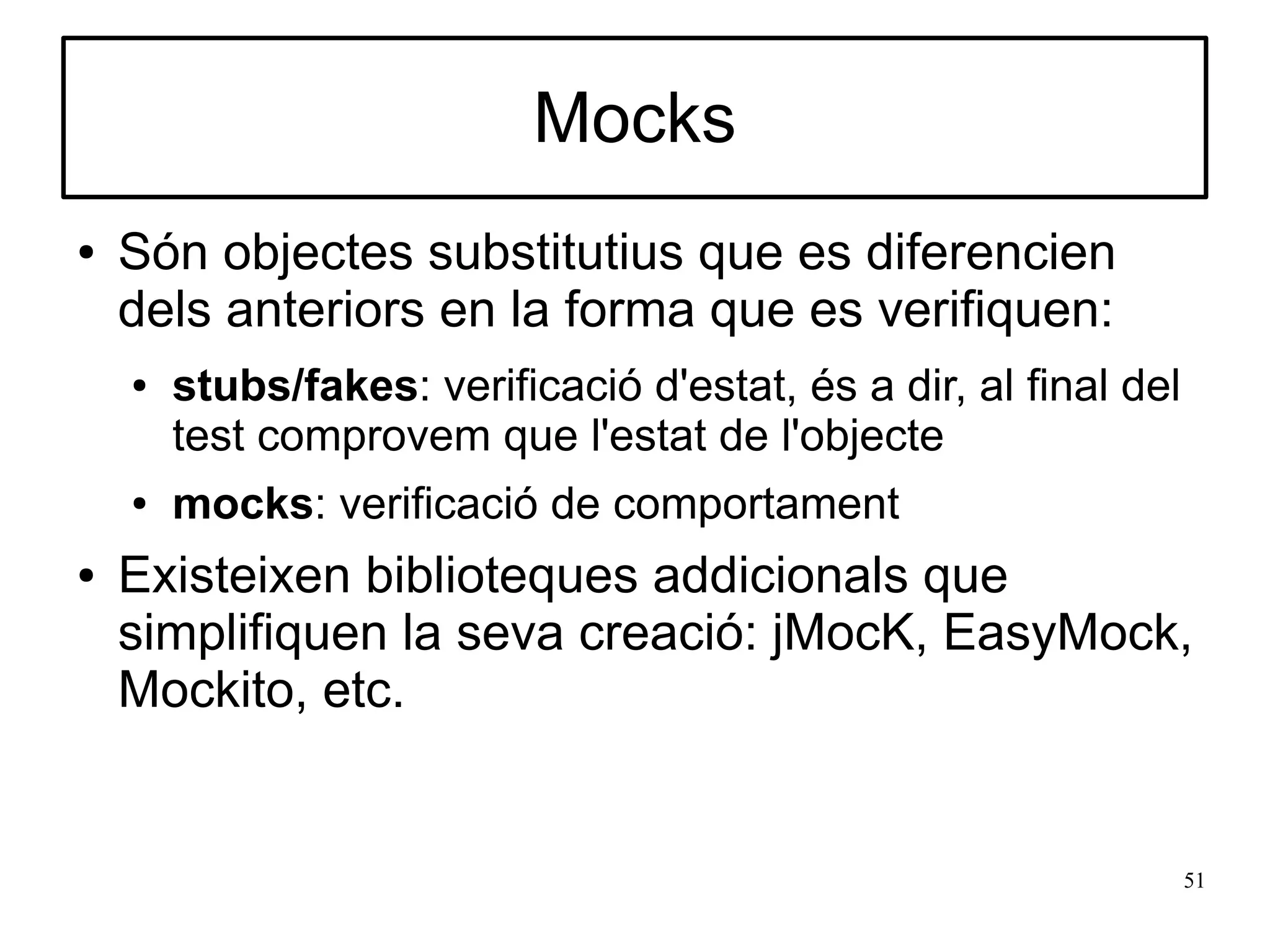 Mocks
●   Són objectes substitutius que es diferencien
    dels anteriors en la forma que es verifiquen:
    ●   stubs/fakes: verificació d'estat, és a dir, al final del
        test comprovem que l'estat de l'objecte
    ●   mocks: verificació de comportament
●   Existeixen biblioteques addicionals que
    simplifiquen la seva creació: jMocK, EasyMock,
    Mockito, etc.


                                                                   51
 