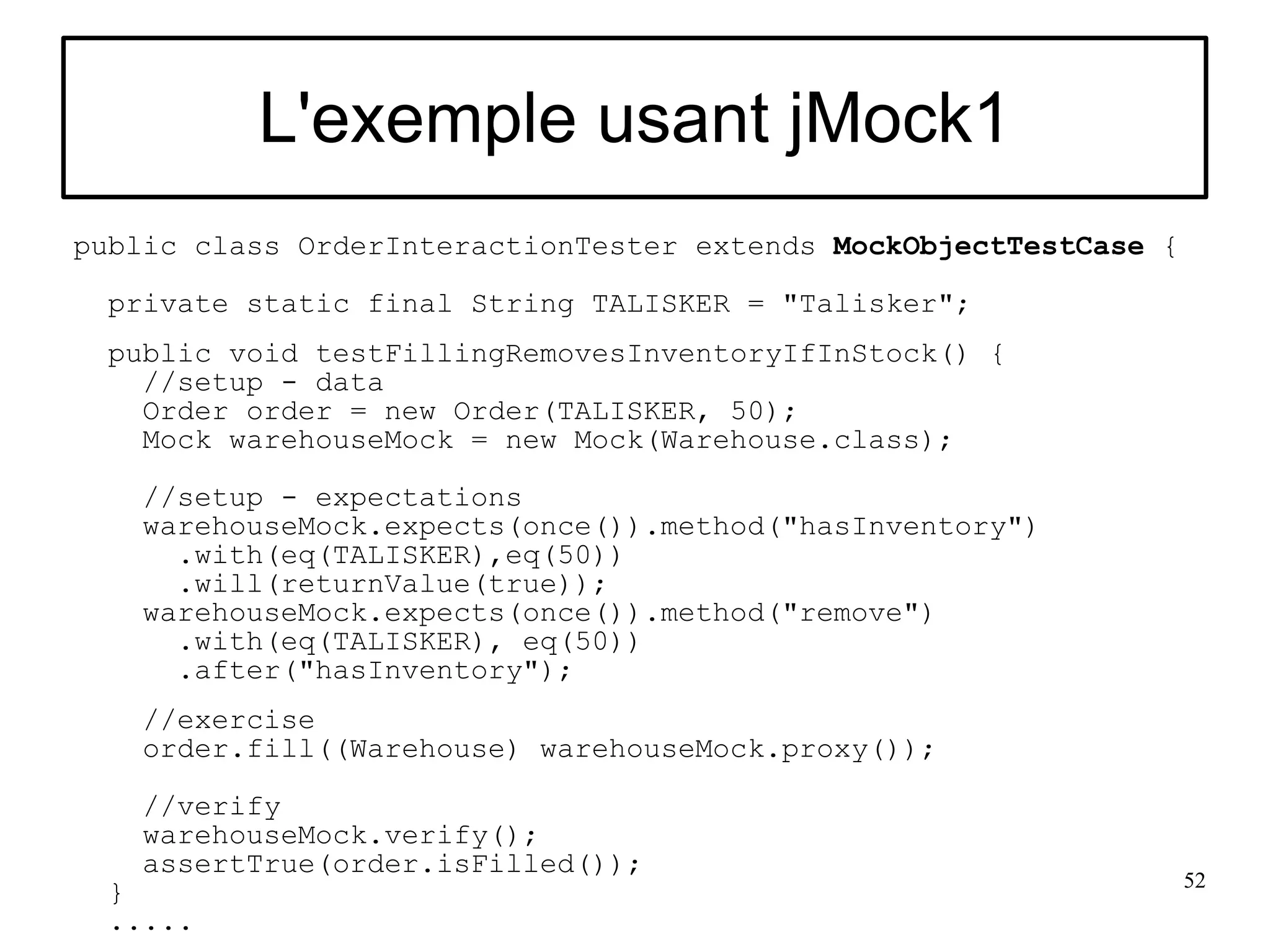 L'exemple usant jMock1
public class OrderInteractionTester extends MockObjectTestCase {

 private static final String TALISKER = "Talisker";
 public void testFillingRemovesInventoryIfInStock() {
   //setup - data
   Order order = new Order(TALISKER, 50);
   Mock warehouseMock = new Mock(Warehouse.class);

   //setup - expectations
   warehouseMock.expects(once()).method("hasInventory")
     .with(eq(TALISKER),eq(50))
     .will(returnValue(true));
   warehouseMock.expects(once()).method("remove")
     .with(eq(TALISKER), eq(50))
     .after("hasInventory");
   //exercise
   order.fill((Warehouse) warehouseMock.proxy());

   //verify
   warehouseMock.verify();
   assertTrue(order.isFilled());
                                                                   52
 }
 .....
 