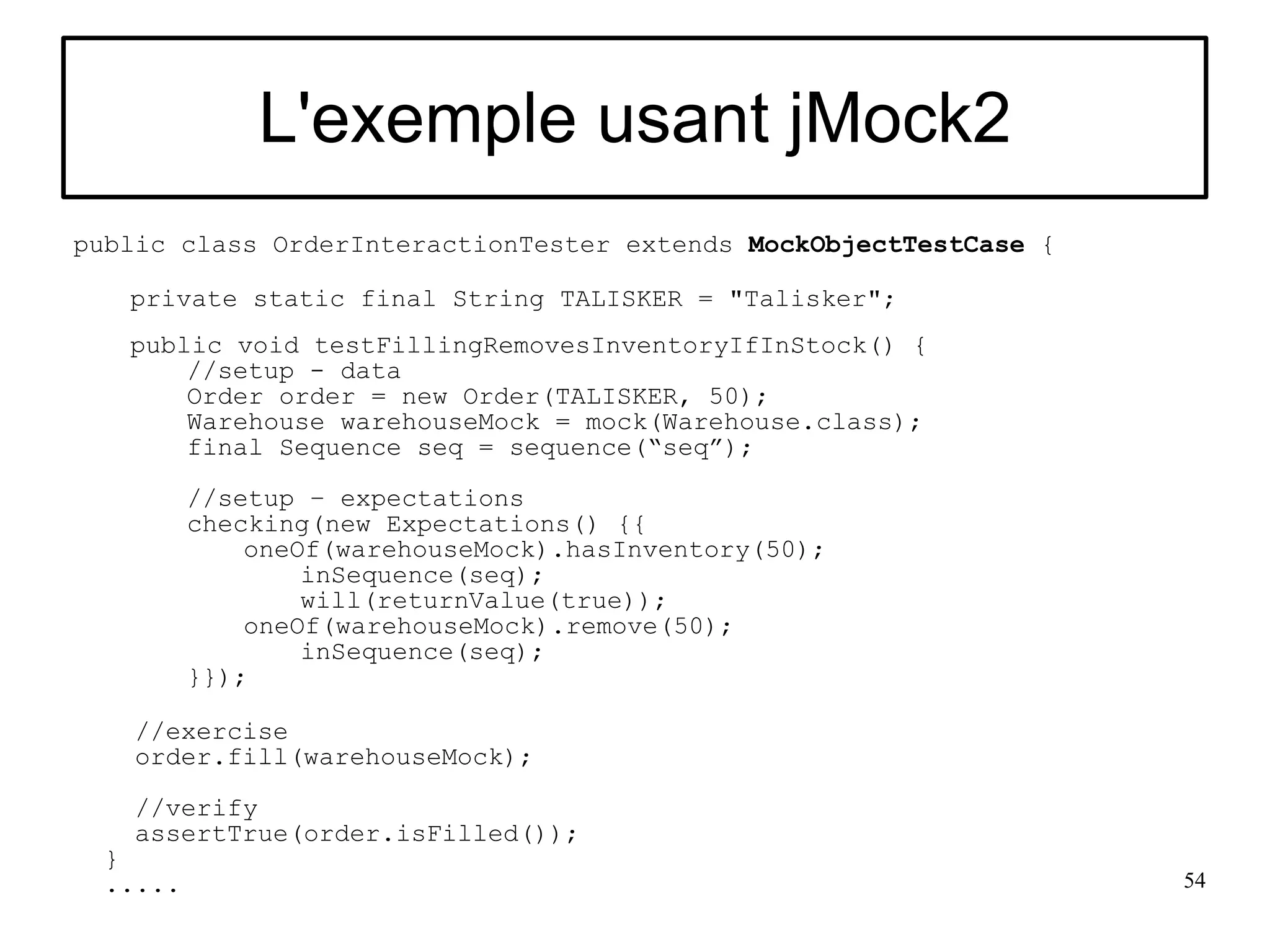 L'exemple usant jMock2
public class OrderInteractionTester extends MockObjectTestCase {

   private static final String TALISKER = "Talisker";
   public void testFillingRemovesInventoryIfInStock() {
       //setup - data
       Order order = new Order(TALISKER, 50);
       Warehouse warehouseMock = mock(Warehouse.class);
       final Sequence seq = sequence(“seq”);
          //setup – expectations
          checking(new Expectations() {{
              oneOf(warehouseMock).hasInventory(50);
                  inSequence(seq);
                  will(returnValue(true));
              oneOf(warehouseMock).remove(50);
                  inSequence(seq);
          }});

    //exercise
    order.fill(warehouseMock);

    //verify
    assertTrue(order.isFilled());
  }
  .....                                                            54
 