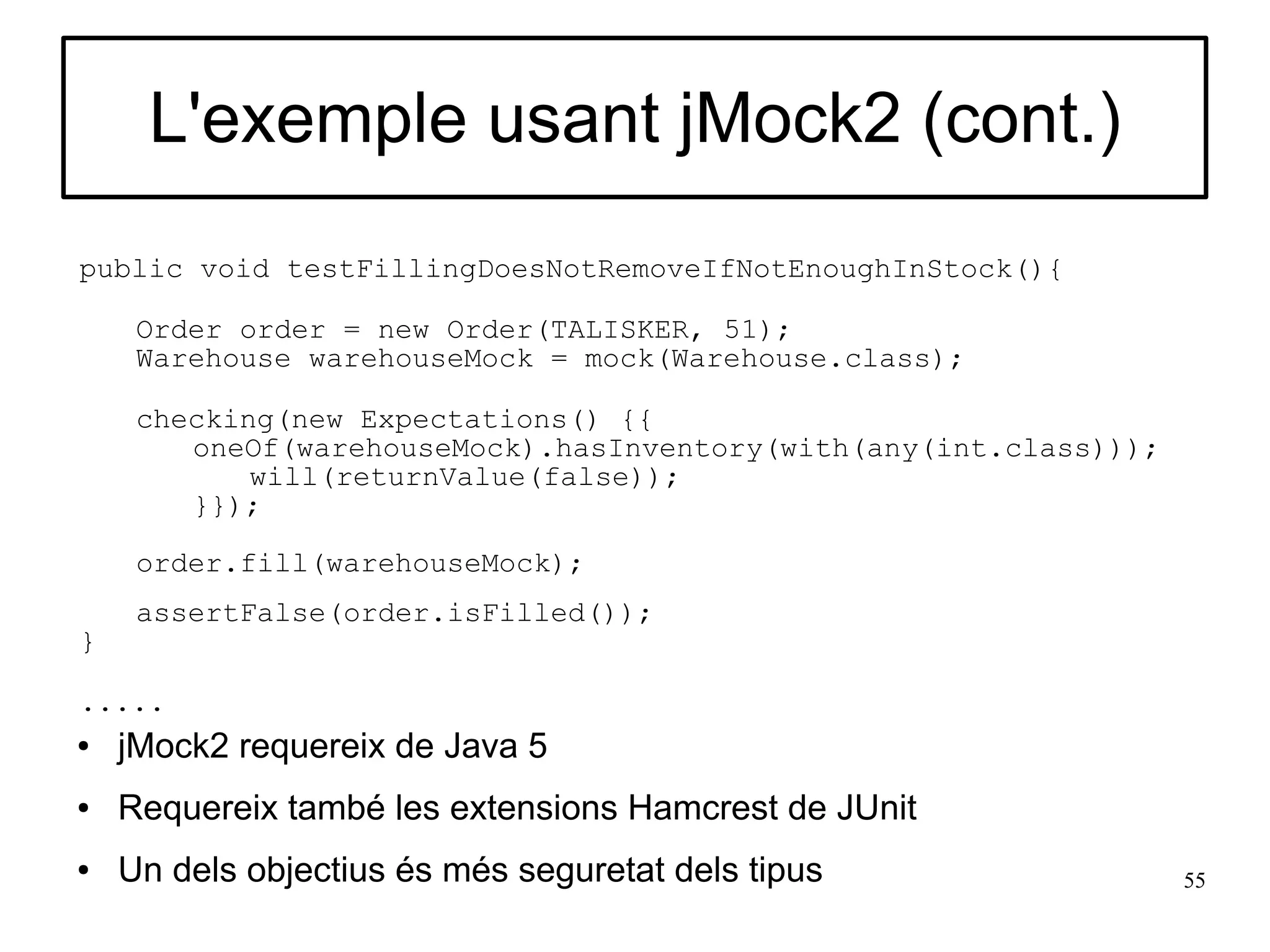 L'exemple usant jMock2 (cont.)
public void testFillingDoesNotRemoveIfNotEnoughInStock(){

     Order order = new Order(TALISKER, 51);
     Warehouse warehouseMock = mock(Warehouse.class);

     checking(new Expectations() {{
        oneOf(warehouseMock).hasInventory(with(any(int.class)));
            will(returnValue(false));
        }});

     order.fill(warehouseMock);
     assertFalse(order.isFilled());
}

.....
●   jMock2 requereix de Java 5
●   Requereix també les extensions Hamcrest de JUnit
●   Un dels objectius és més seguretat dels tipus                  55
 