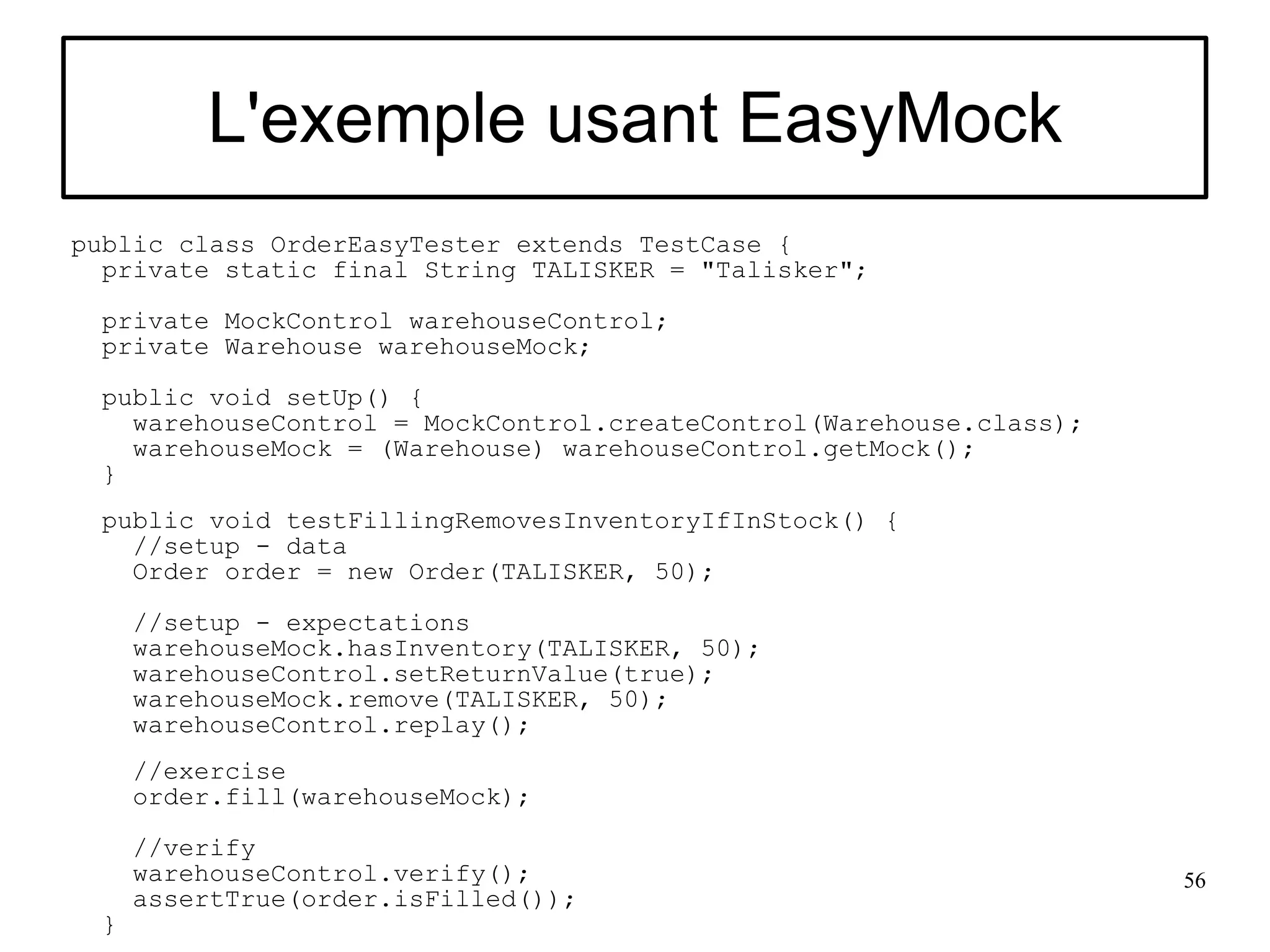 L'exemple usant EasyMock
public class OrderEasyTester extends TestCase {
  private static final String TALISKER = "Talisker";
  private MockControl warehouseControl;
  private Warehouse warehouseMock;
  public void setUp() {
    warehouseControl = MockControl.createControl(Warehouse.class);
    warehouseMock = (Warehouse) warehouseControl.getMock();
  }
  public void testFillingRemovesInventoryIfInStock() {
    //setup - data
    Order order = new Order(TALISKER, 50);

      //setup - expectations
      warehouseMock.hasInventory(TALISKER, 50);
      warehouseControl.setReturnValue(true);
      warehouseMock.remove(TALISKER, 50);
      warehouseControl.replay();
      //exercise
      order.fill(warehouseMock);
      //verify
      warehouseControl.verify();                                     56
      assertTrue(order.isFilled());
  }
 