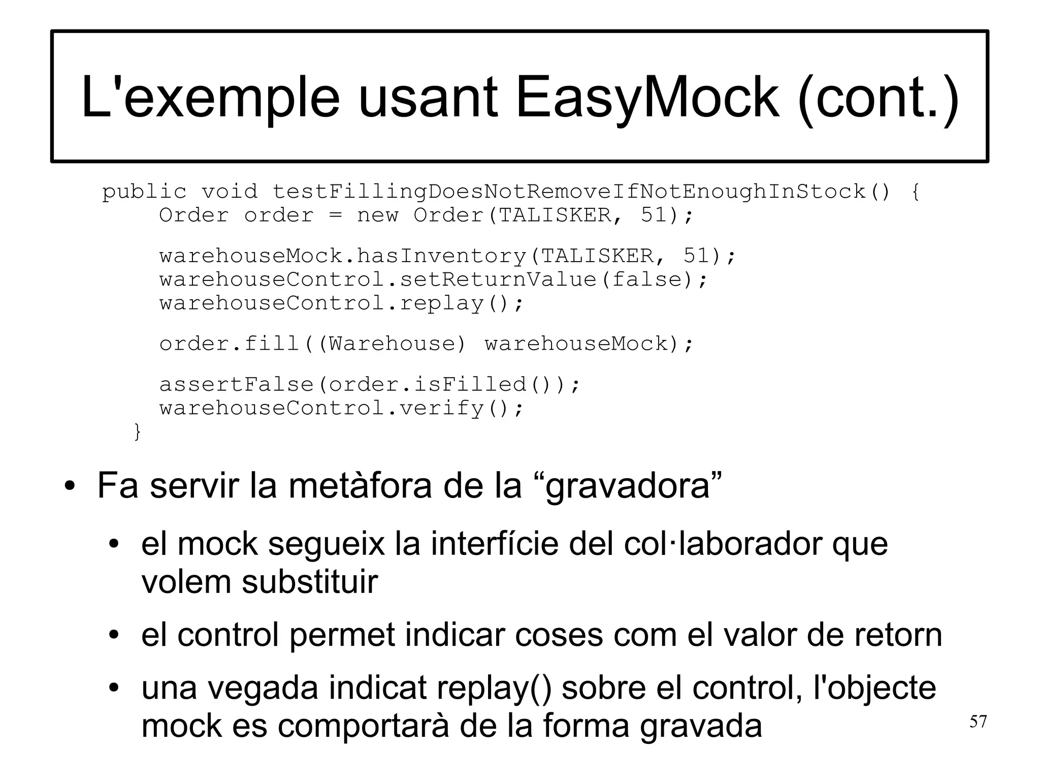L'exemple usant EasyMock (cont.)
    public void testFillingDoesNotRemoveIfNotEnoughInStock() {
        Order order = new Order(TALISKER, 51);
            warehouseMock.hasInventory(TALISKER, 51);
            warehouseControl.setReturnValue(false);
            warehouseControl.replay();
            order.fill((Warehouse) warehouseMock);
            assertFalse(order.isFilled());
            warehouseControl.verify();
        }

●   Fa servir la metàfora de la “gravadora”
    ●   el mock segueix la interfície del col·laborador que
        volem substituir
    ●   el control permet indicar coses com el valor de retorn
    ●   una vegada indicat replay() sobre el control, l'objecte
        mock es comportarà de la forma gravada                    57
 
