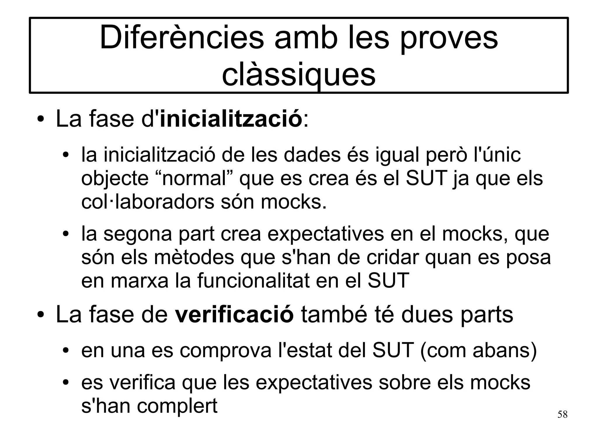 Diferències amb les proves
                 clàssiques
●   La fase d'inicialització:
    ●   la inicialització de les dades és igual però l'únic
        objecte “normal” que es crea és el SUT ja que els
        col·laboradors són mocks.
    ●   la segona part crea expectatives en el mocks, que
        són els mètodes que s'han de cridar quan es posa
        en marxa la funcionalitat en el SUT
●   La fase de verificació també té dues parts
    ●   en una es comprova l'estat del SUT (com abans)
    ●   es verifica que les expectatives sobre els mocks
        s'han complert                                        58
 
