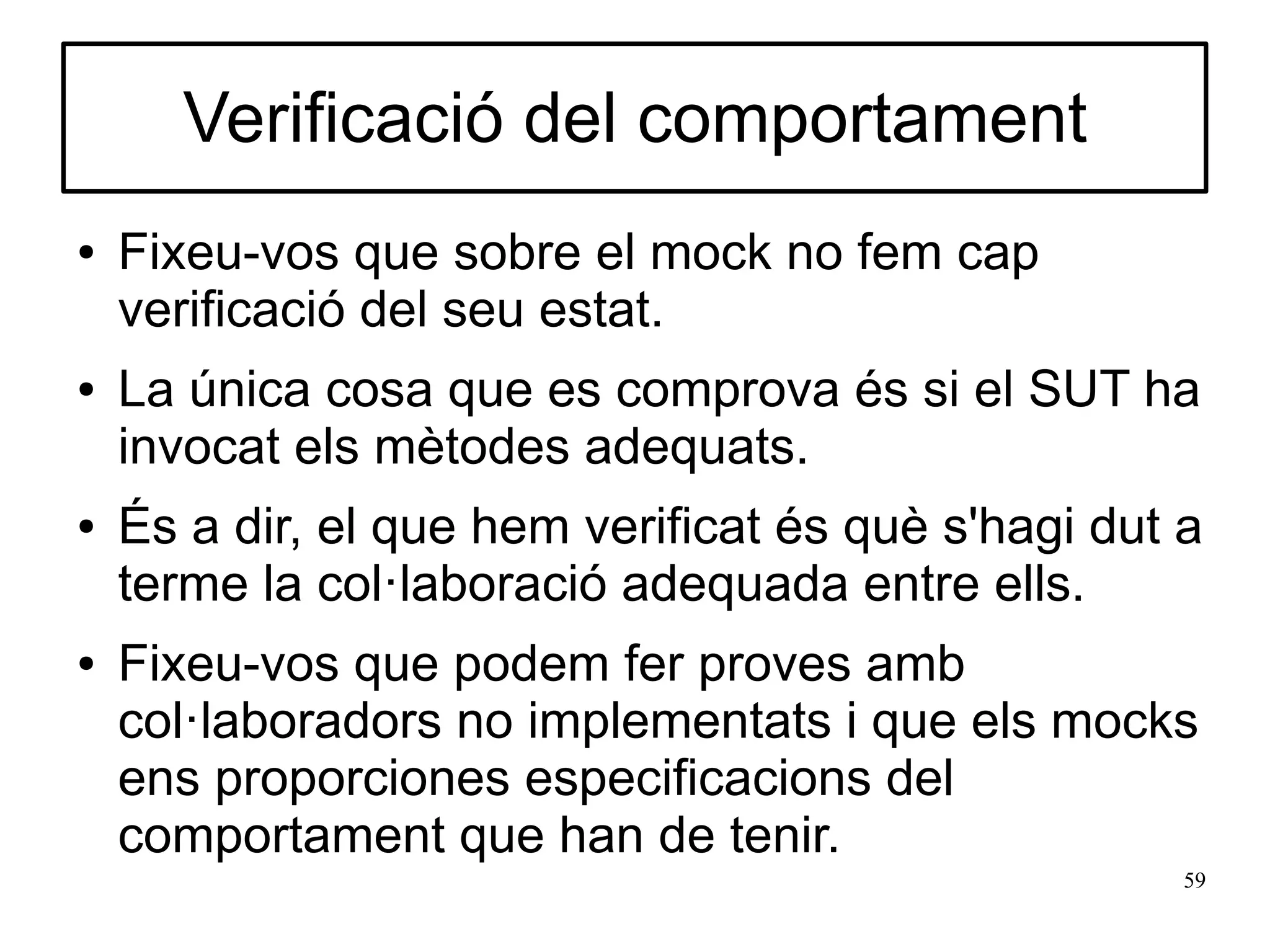 Verificació del comportament
●   Fixeu-vos que sobre el mock no fem cap
    verificació del seu estat.
●   La única cosa que es comprova és si el SUT ha
    invocat els mètodes adequats.
●   És a dir, el que hem verificat és què s'hagi dut a
    terme la col·laboració adequada entre ells.
●   Fixeu-vos que podem fer proves amb
    col·laboradors no implementats i que els mocks
    ens proporciones especificacions del
    comportament que han de tenir.
                                                     59
 