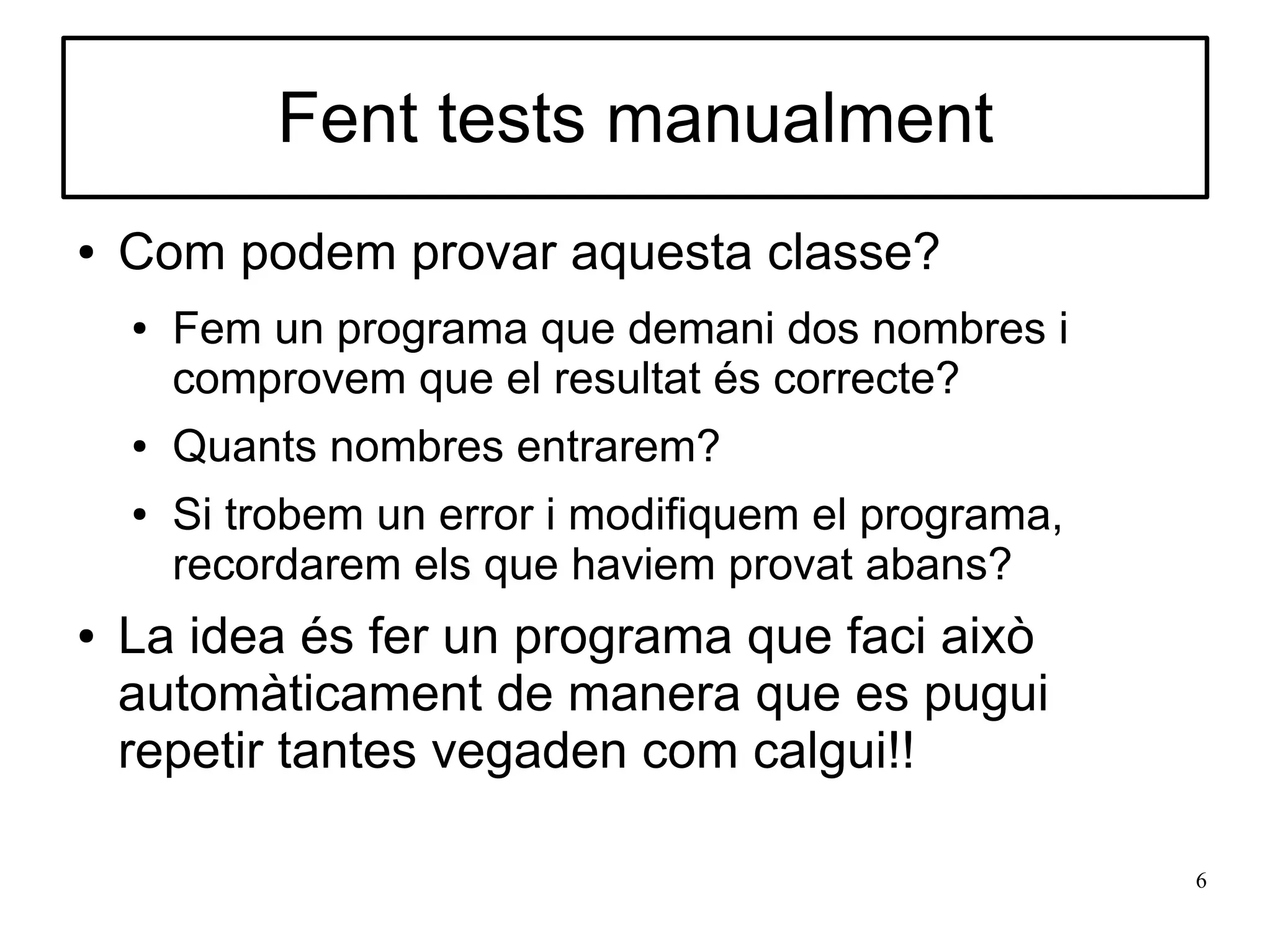 Fent tests manualment
●   Com podem provar aquesta classe?
    ●   Fem un programa que demani dos nombres i
        comprovem que el resultat és correcte?
    ●   Quants nombres entrarem?
    ●   Si trobem un error i modifiquem el programa,
        recordarem els que haviem provat abans?
●   La idea és fer un programa que faci això
    automàticament de manera que es pugui
    repetir tantes vegaden com calgui!!

                                                       6
 