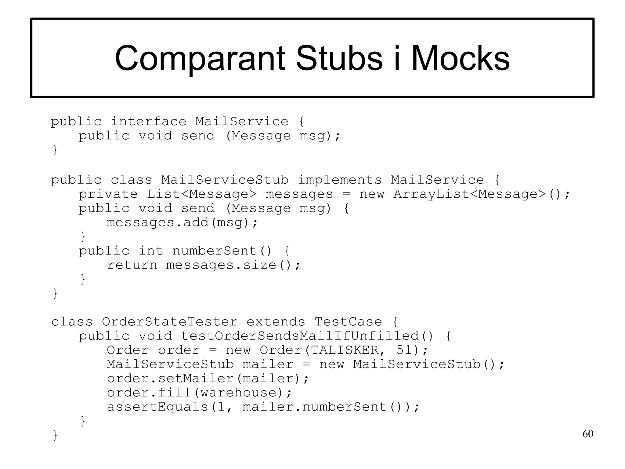 Comparant Stubs i Mocks
public interface MailService {
   public void send (Message msg);
}

public class MailServiceStub implements MailService {
   private List<Message> messages = new ArrayList<Message>();
   public void send (Message msg) {
       messages.add(msg);
   }
   public int numberSent() {
       return messages.size();
   }
}

class OrderStateTester extends TestCase {
   public void testOrderSendsMailIfUnfilled() {
       Order order = new Order(TALISKER, 51);
       MailServiceStub mailer = new MailServiceStub();
       order.setMailer(mailer);
       order.fill(warehouse);
       assertEquals(1, mailer.numberSent());
   }
}                                                               60
 