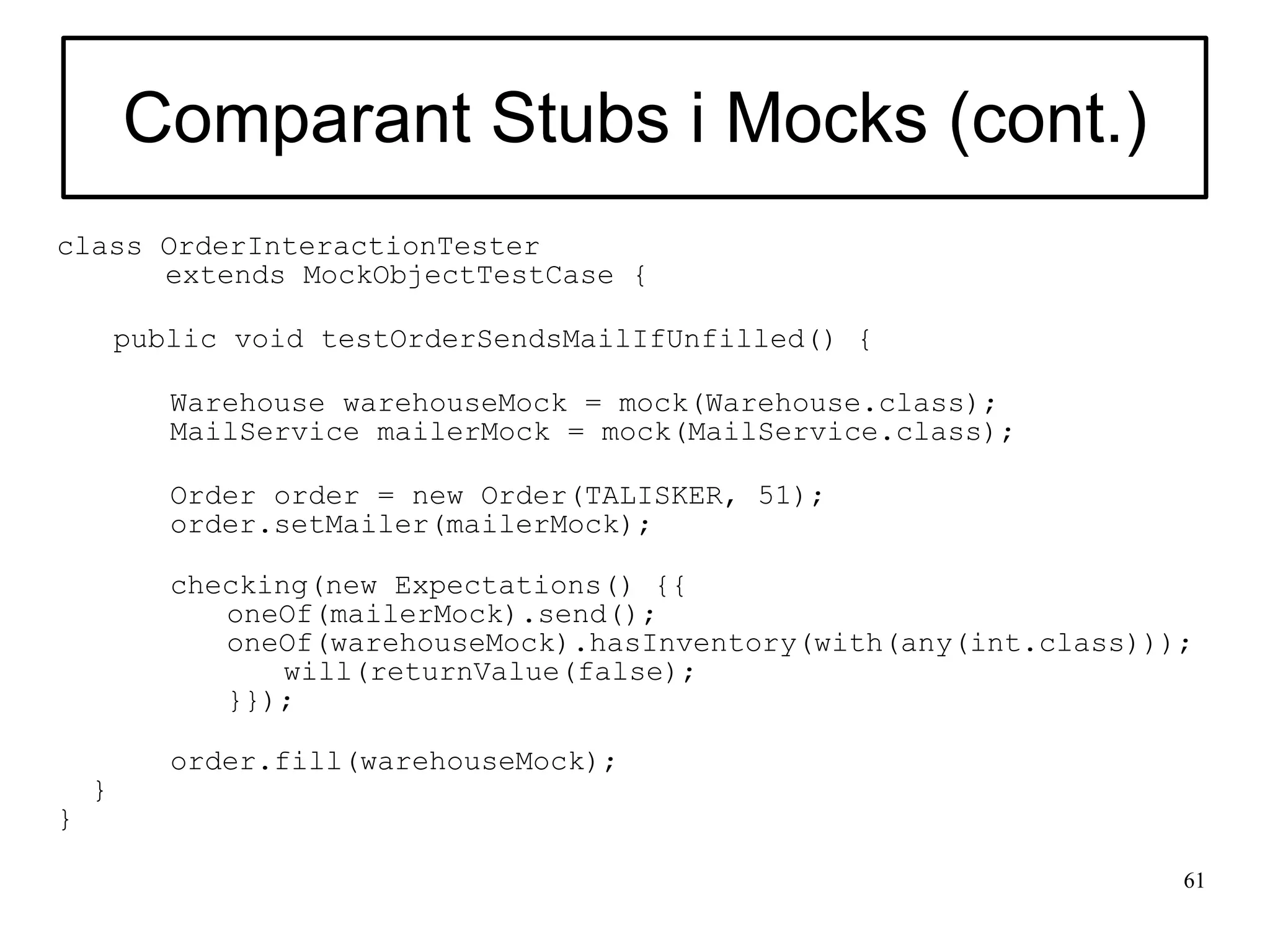 Comparant Stubs i Mocks (cont.)
class OrderInteractionTester
      extends MockObjectTestCase {

        public void testOrderSendsMailIfUnfilled() {

           Warehouse warehouseMock = mock(Warehouse.class);
           MailService mailerMock = mock(MailService.class);

           Order order = new Order(TALISKER, 51);
           order.setMailer(mailerMock);

           checking(new Expectations() {{
              oneOf(mailerMock).send();
              oneOf(warehouseMock).hasInventory(with(any(int.class)));
                  will(returnValue(false);
              }});

           order.fill(warehouseMock);
    }
}

                                                                     61
 