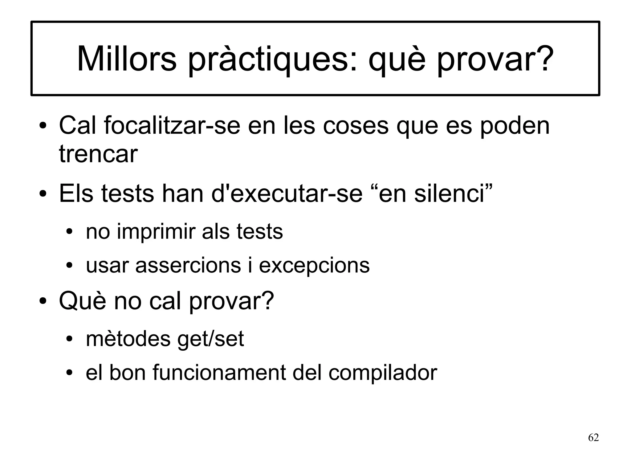 Millors pràctiques: què provar?
●   Cal focalitzar-se en les coses que es poden
    trencar
●   Els tests han d'executar-se “en silenci”
    ●   no imprimir als tests
    ●   usar assercions i excepcions
●   Què no cal provar?
    ●   mètodes get/set
    ●   el bon funcionament del compilador

                                                  62
 