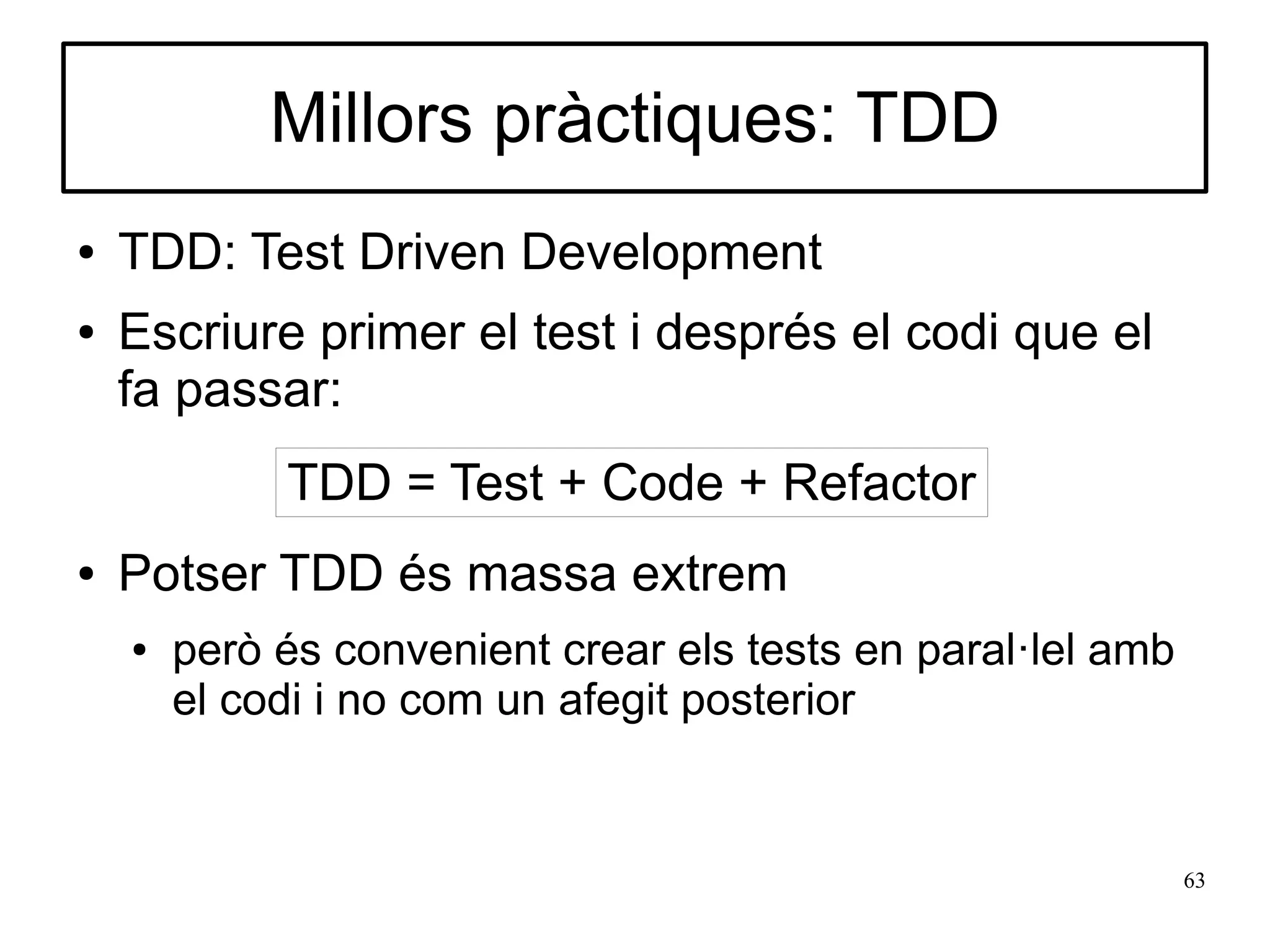 Millors pràctiques: TDD
●   TDD: Test Driven Development
●   Escriure primer el test i després el codi que el
    fa passar:
             TDD = Test + Code + Refactor
●   Potser TDD és massa extrem
    ●   però és convenient crear els tests en paral·lel amb
        el codi i no com un afegit posterior


                                                              63
 