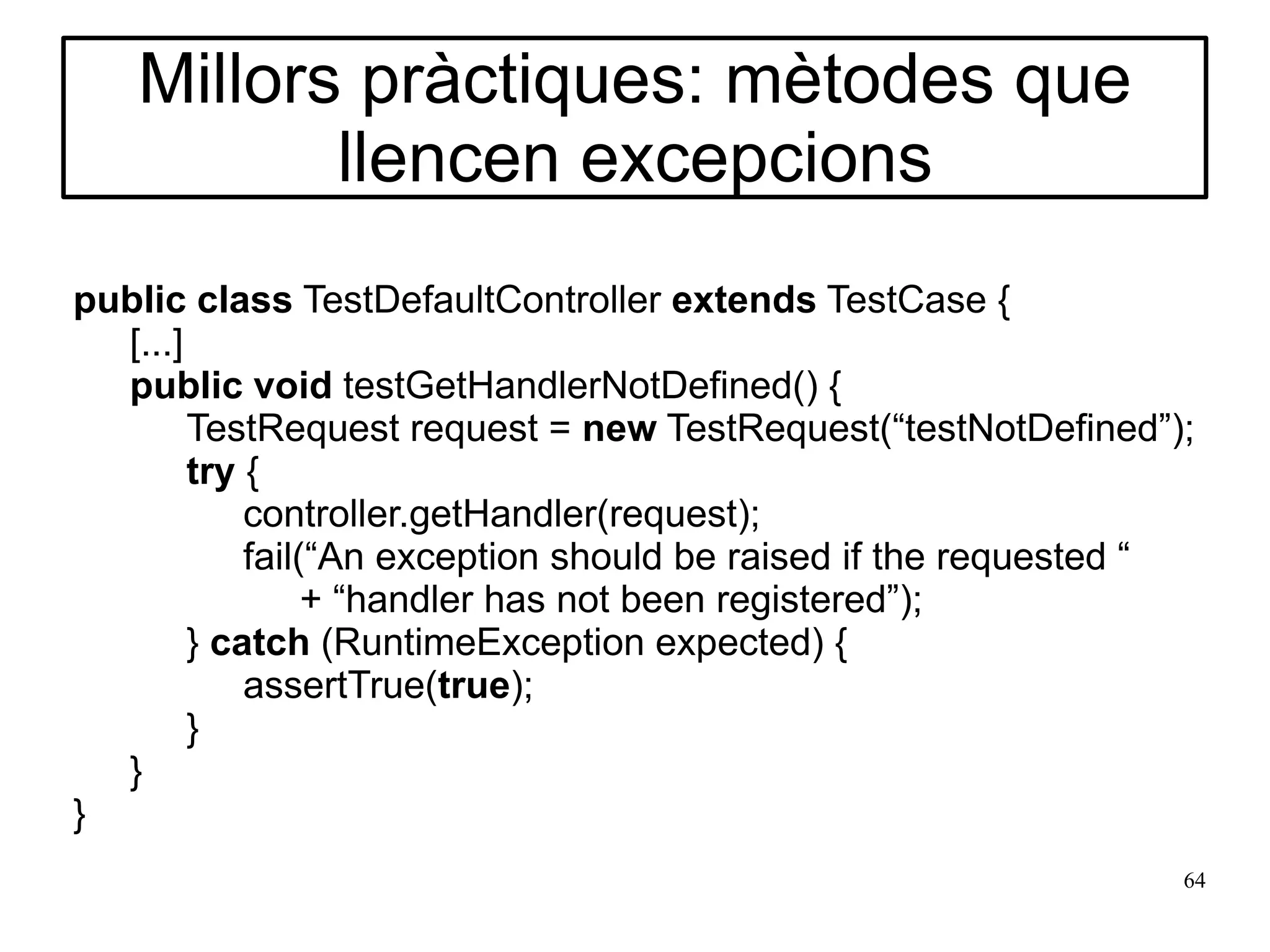 Millors pràctiques: mètodes que
          llencen excepcions
public class TestDefaultController extends TestCase {
  [...]
  public void testGetHandlerNotDefined() {
        TestRequest request = new TestRequest(“testNotDefined”);
        try {
            controller.getHandler(request);
            fail(“An exception should be raised if the requested “
                 + “handler has not been registered”);
        } catch (RuntimeException expected) {
            assertTrue(true);
        }
  }
}
                                                                 64
 