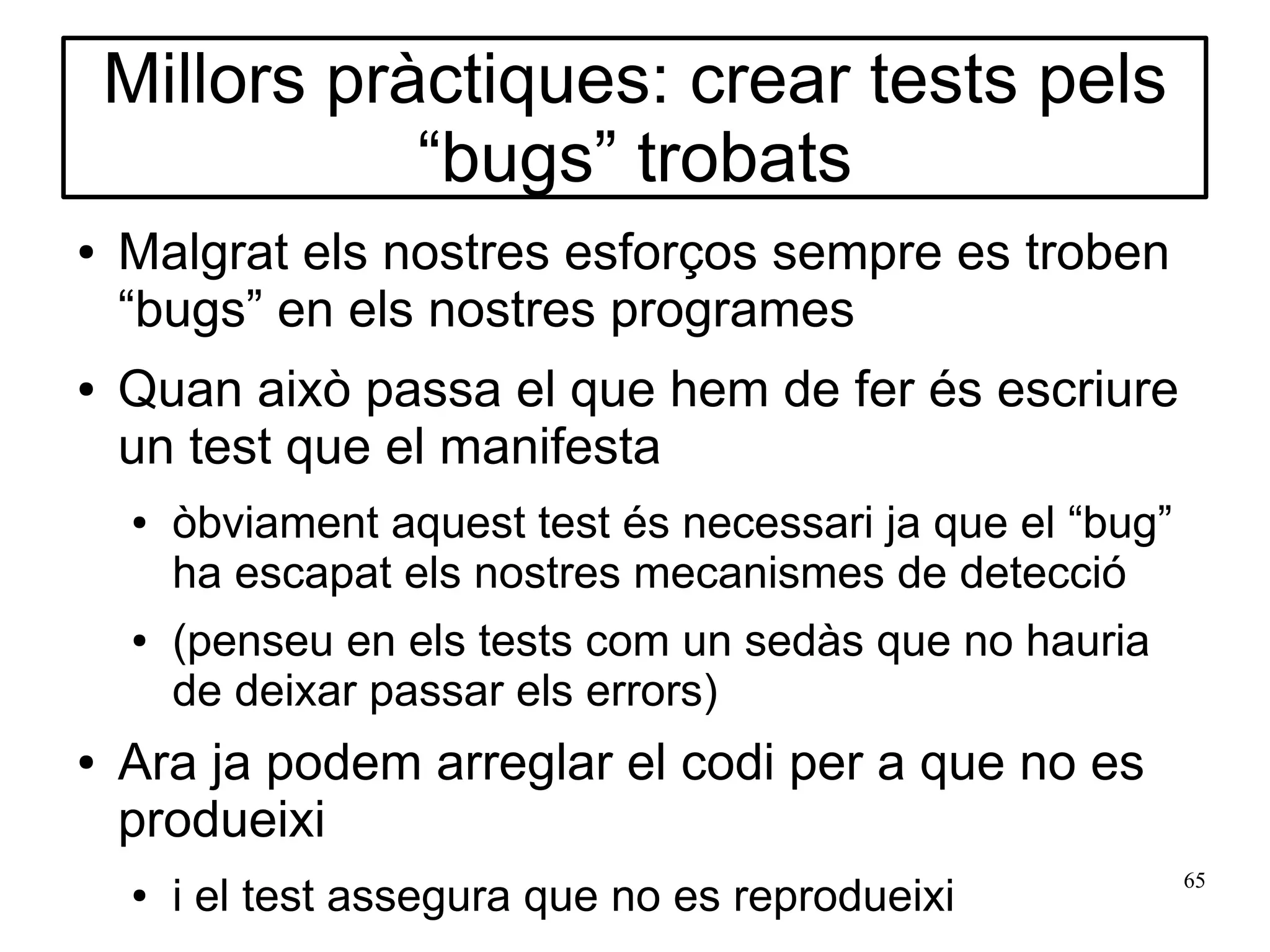 Millors pràctiques: crear tests pels
               “bugs” trobats
●   Malgrat els nostres esforços sempre es troben
    “bugs” en els nostres programes
●   Quan això passa el que hem de fer és escriure
    un test que el manifesta
    ●   òbviament aquest test és necessari ja que el “bug”
        ha escapat els nostres mecanismes de detecció
    ●   (penseu en els tests com un sedàs que no hauria
        de deixar passar els errors)
●   Ara ja podem arreglar el codi per a que no es
    produeixi
                                                             65
    ●   i el test assegura que no es reprodueixi
 