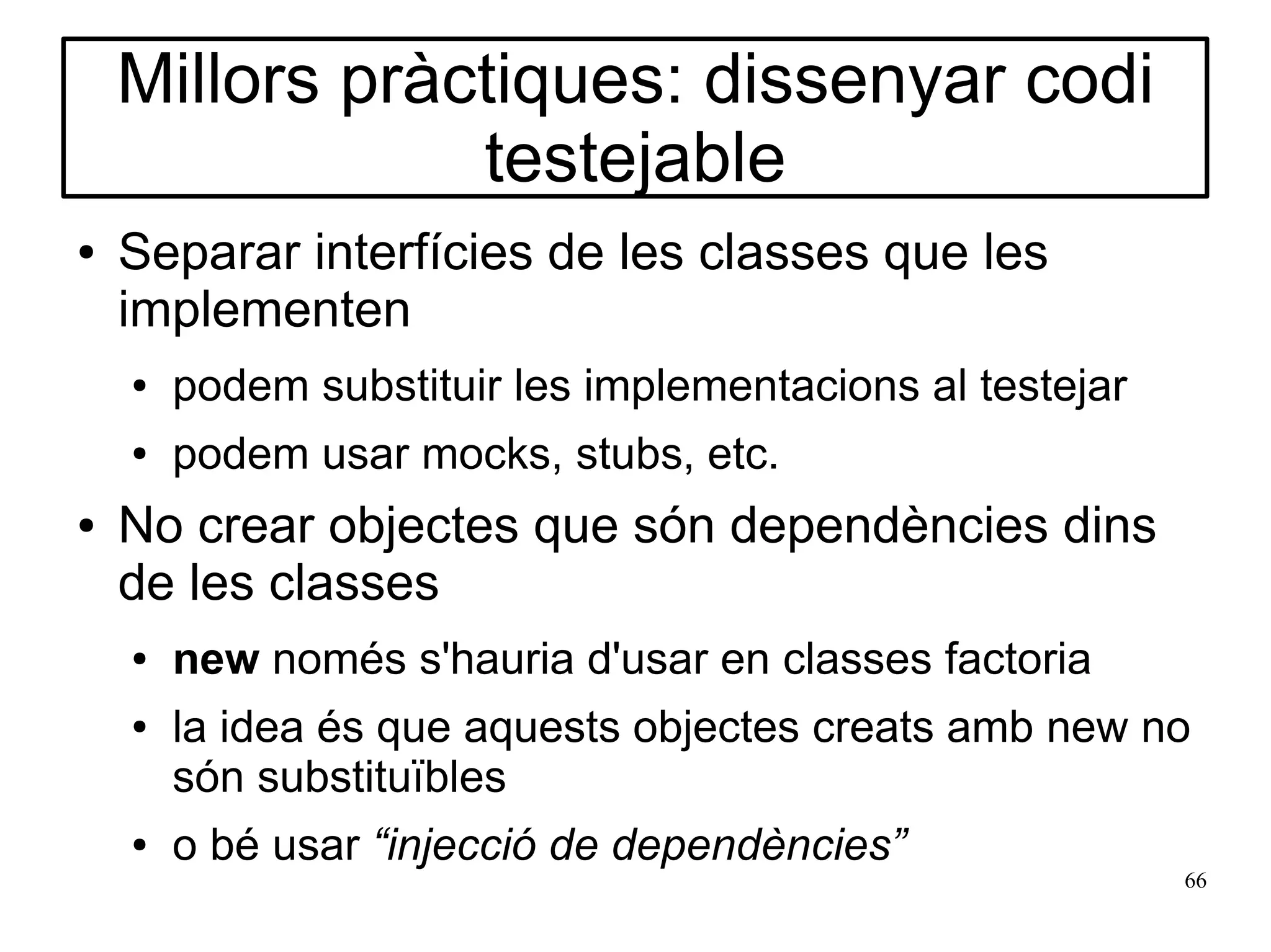 Millors pràctiques: dissenyar codi
                testejable
●   Separar interfícies de les classes que les
    implementen
    ●   podem substituir les implementacions al testejar
    ●   podem usar mocks, stubs, etc.
●   No crear objectes que són dependències dins
    de les classes
    ●   new només s'hauria d'usar en classes factoria
    ●   la idea és que aquests objectes creats amb new no
        són substituïbles
    ●   o bé usar “injecció de dependències”
                                                           66
 