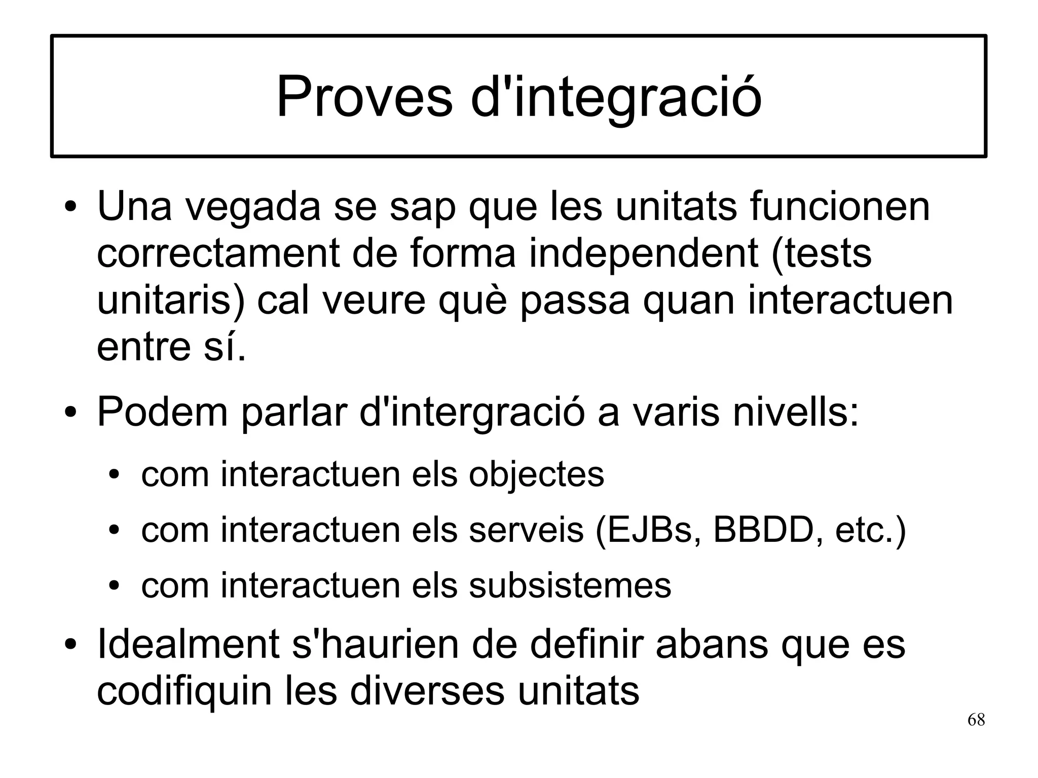 Proves d'integració
●   Una vegada se sap que les unitats funcionen
    correctament de forma independent (tests
    unitaris) cal veure què passa quan interactuen
    entre sí.
●   Podem parlar d'intergració a varis nivells:
    ●   com interactuen els objectes
    ●   com interactuen els serveis (EJBs, BBDD, etc.)
    ●   com interactuen els subsistemes
●   Idealment s'haurien de definir abans que es
    codifiquin les diverses unitats                      68
 
