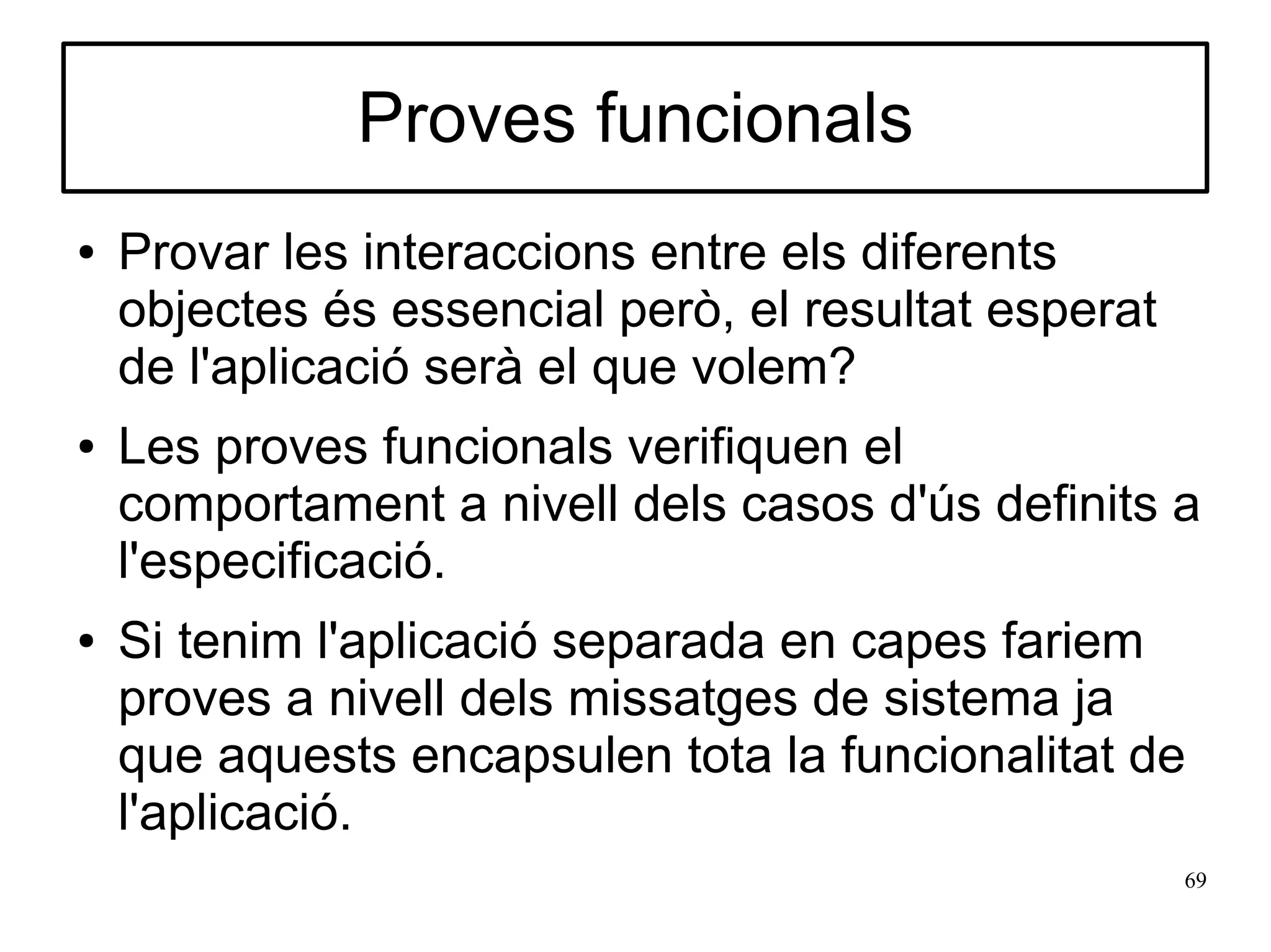Proves funcionals
●   Provar les interaccions entre els diferents
    objectes és essencial però, el resultat esperat
    de l'aplicació serà el que volem?
●   Les proves funcionals verifiquen el
    comportament a nivell dels casos d'ús definits a
    l'especificació.
●   Si tenim l'aplicació separada en capes fariem
    proves a nivell dels missatges de sistema ja
    que aquests encapsulen tota la funcionalitat de
    l'aplicació.
                                                      69
 