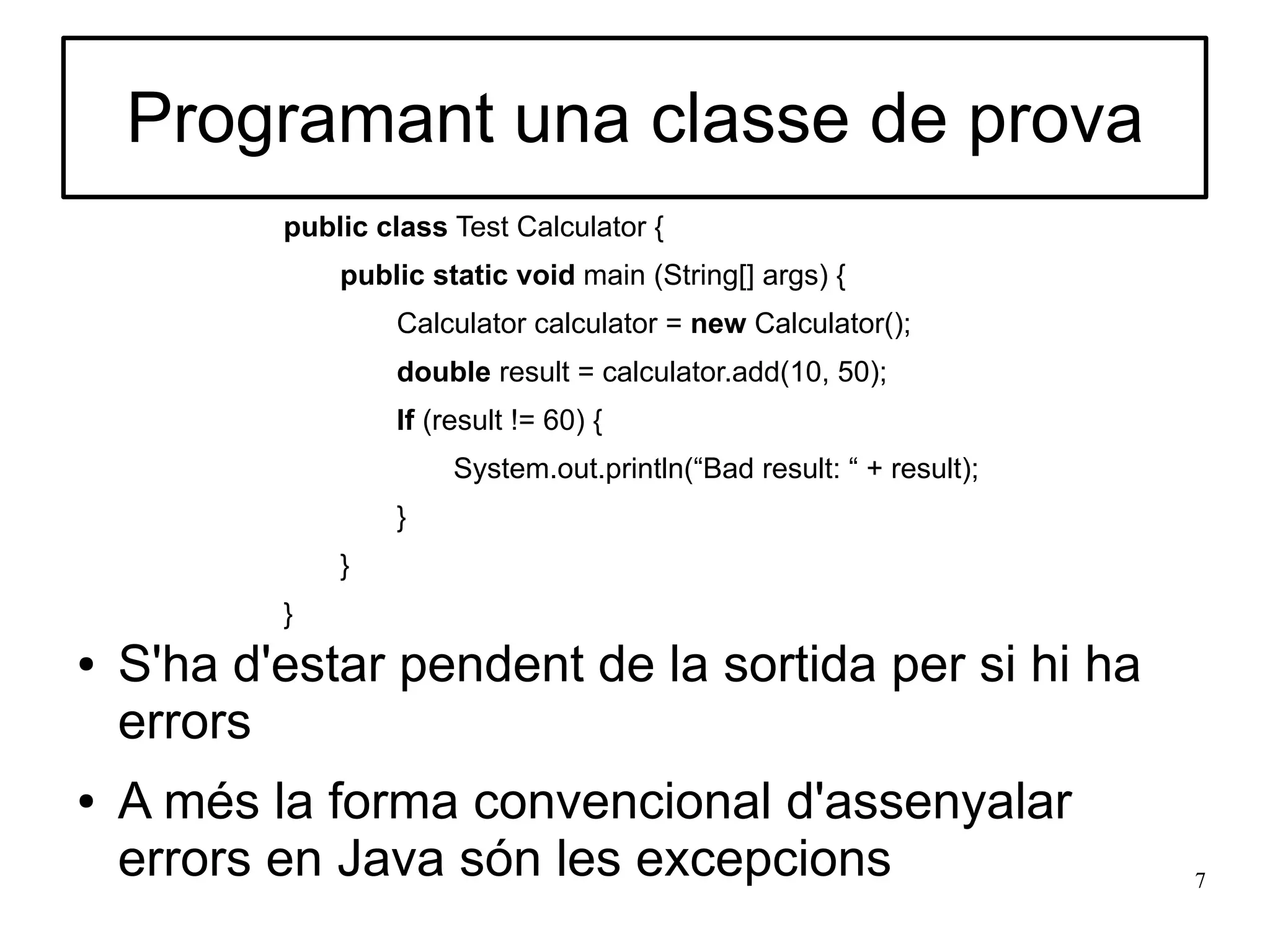 Programant una classe de prova
           public class Test Calculator {
               public static void main (String[] args) {
                   Calculator calculator = new Calculator();
                   double result = calculator.add(10, 50);
                   If (result != 60) {
                        System.out.println(“Bad result: “ + result);
                   }
               }
           }
●   S'ha d'estar pendent de la sortida per si hi ha
    errors
●   A més la forma convencional d'assenyalar
    errors en Java són les excepcions                                  7
 