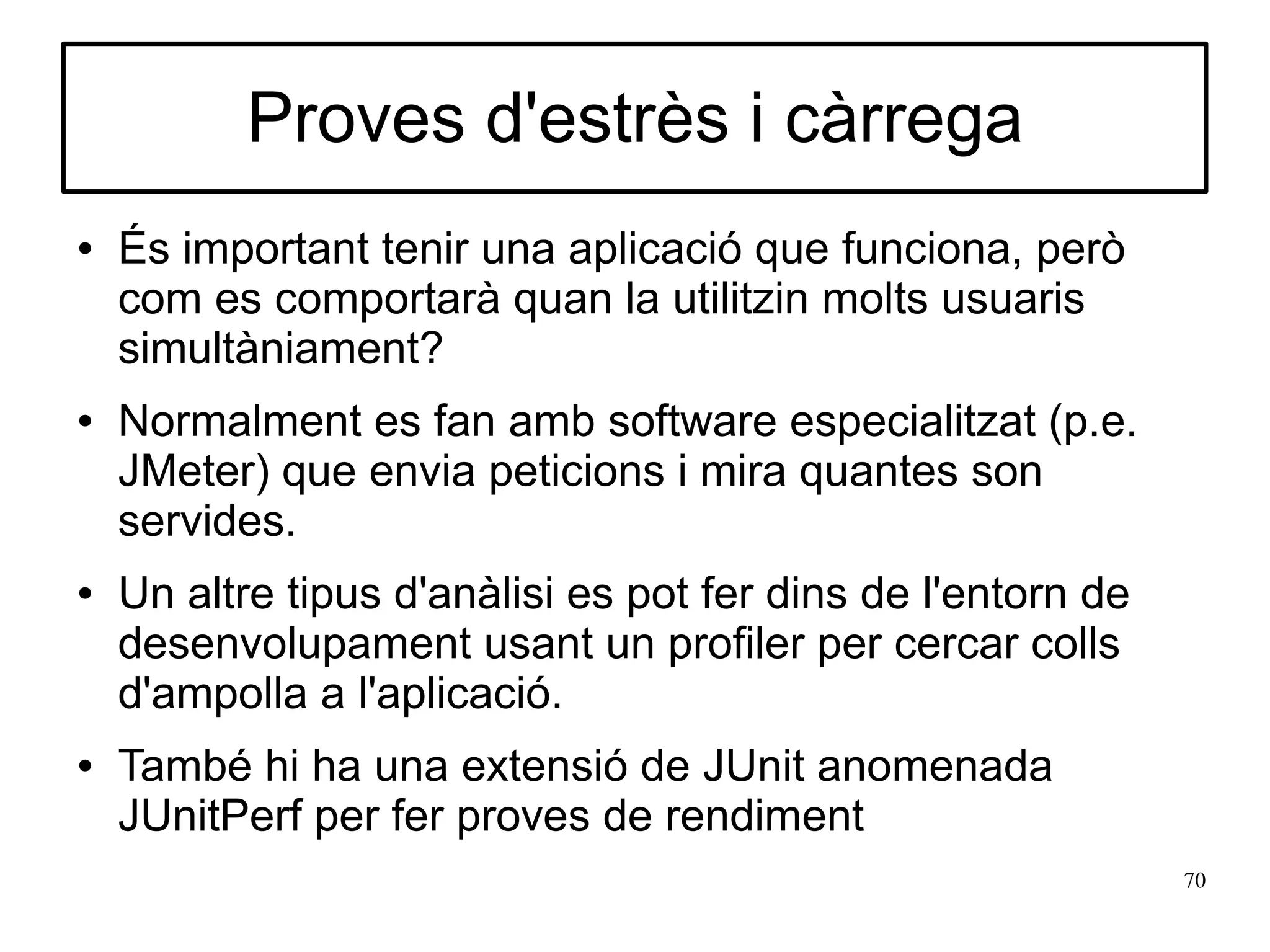 Proves d'estrès i càrrega
●   És important tenir una aplicació que funciona, però
    com es comportarà quan la utilitzin molts usuaris
    simultàniament?
●   Normalment es fan amb software especialitzat (p.e.
    JMeter) que envia peticions i mira quantes son
    servides.
●   Un altre tipus d'anàlisi es pot fer dins de l'entorn de
    desenvolupament usant un profiler per cercar colls
    d'ampolla a l'aplicació.
●   També hi ha una extensió de JUnit anomenada
    JUnitPerf per fer proves de rendiment
                                                              70
 