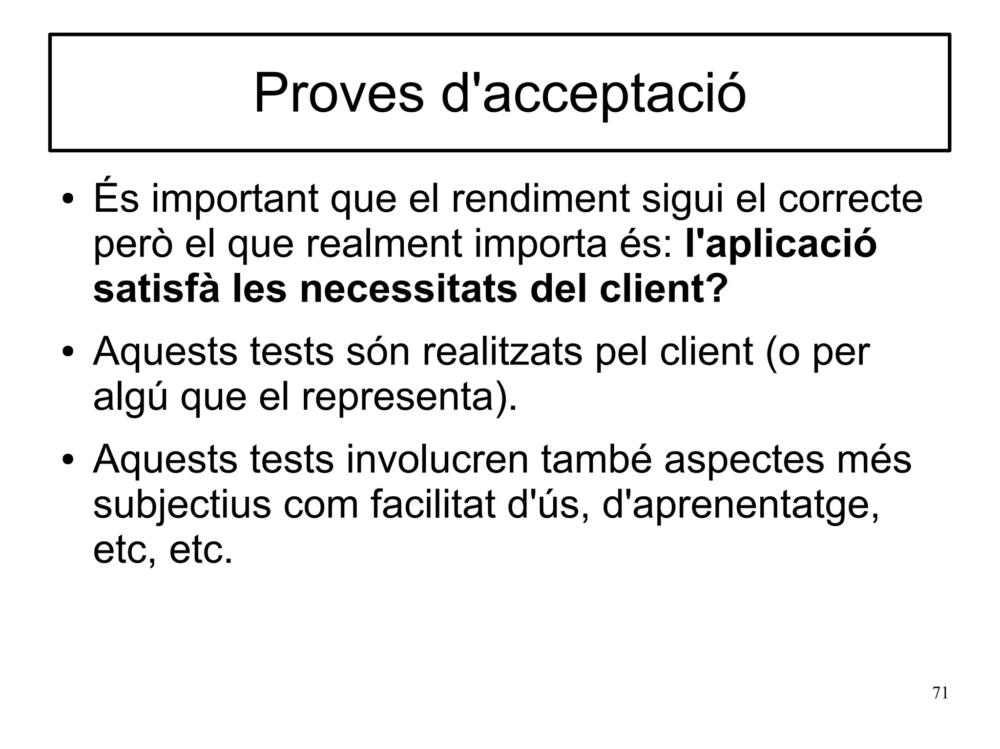 Proves d'acceptació
●   És important que el rendiment sigui el correcte
    però el que realment importa és: l'aplicació
    satisfà les necessitats del client?
●   Aquests tests són realitzats pel client (o per
    algú que el representa).
●   Aquests tests involucren també aspectes més
    subjectius com facilitat d'ús, d'aprenentatge,
    etc, etc.


                                                      71
 