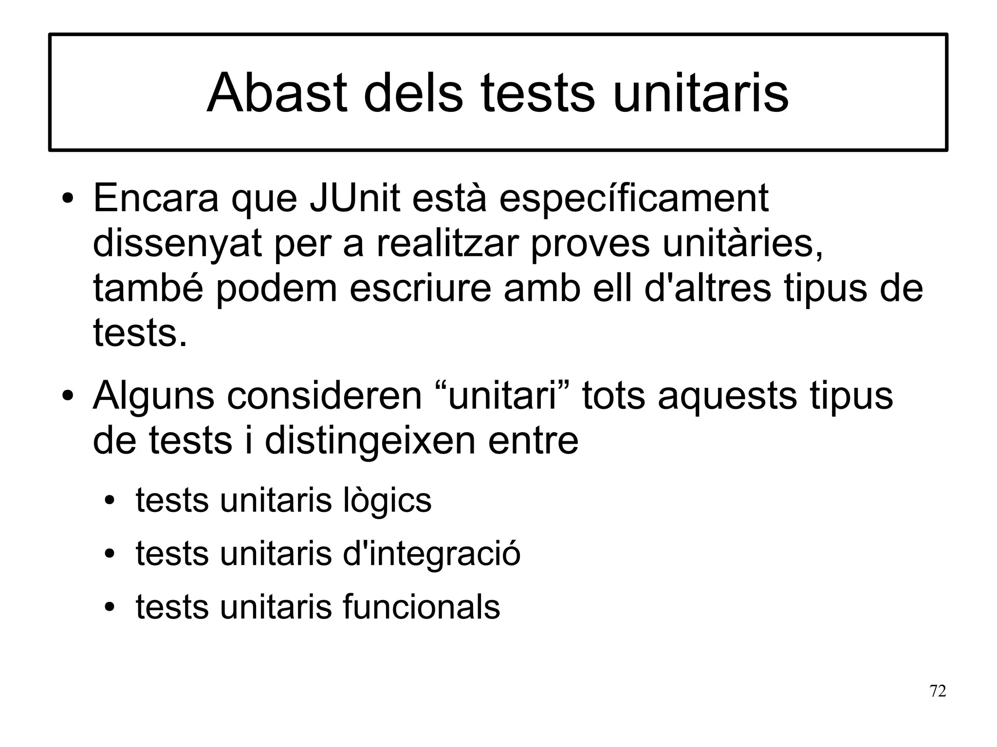 Abast dels tests unitaris
●   Encara que JUnit està específicament
    dissenyat per a realitzar proves unitàries,
    també podem escriure amb ell d'altres tipus de
    tests.
●   Alguns consideren “unitari” tots aquests tipus
    de tests i distingeixen entre
    ●   tests unitaris lògics
    ●   tests unitaris d'integració
    ●   tests unitaris funcionals

                                                     72
 