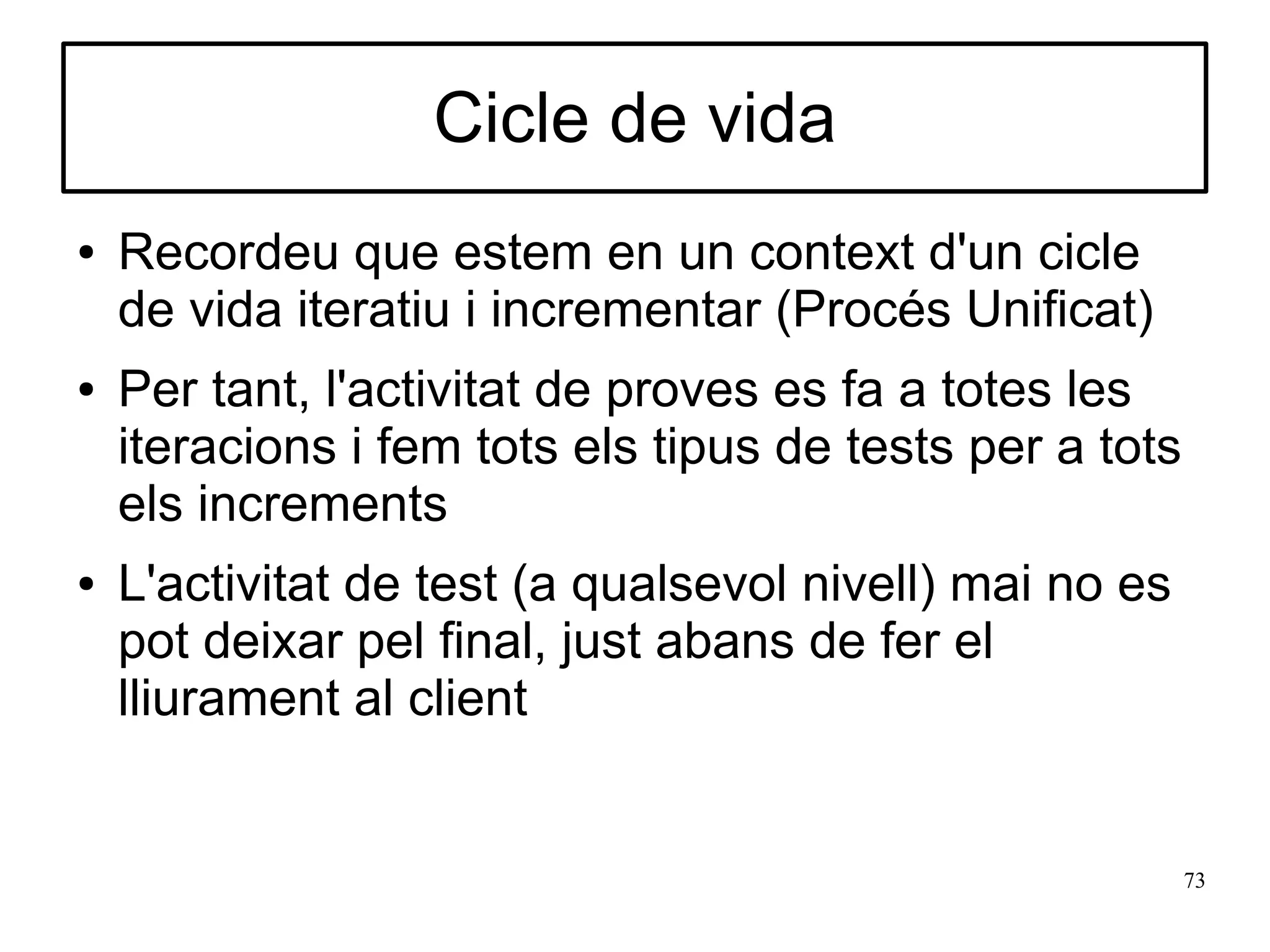 Cicle de vida
●   Recordeu que estem en un context d'un cicle
    de vida iteratiu i incrementar (Procés Unificat)
●   Per tant, l'activitat de proves es fa a totes les
    iteracions i fem tots els tipus de tests per a tots
    els increments
●   L'activitat de test (a qualsevol nivell) mai no es
    pot deixar pel final, just abans de fer el
    lliurament al client


                                                          73
 