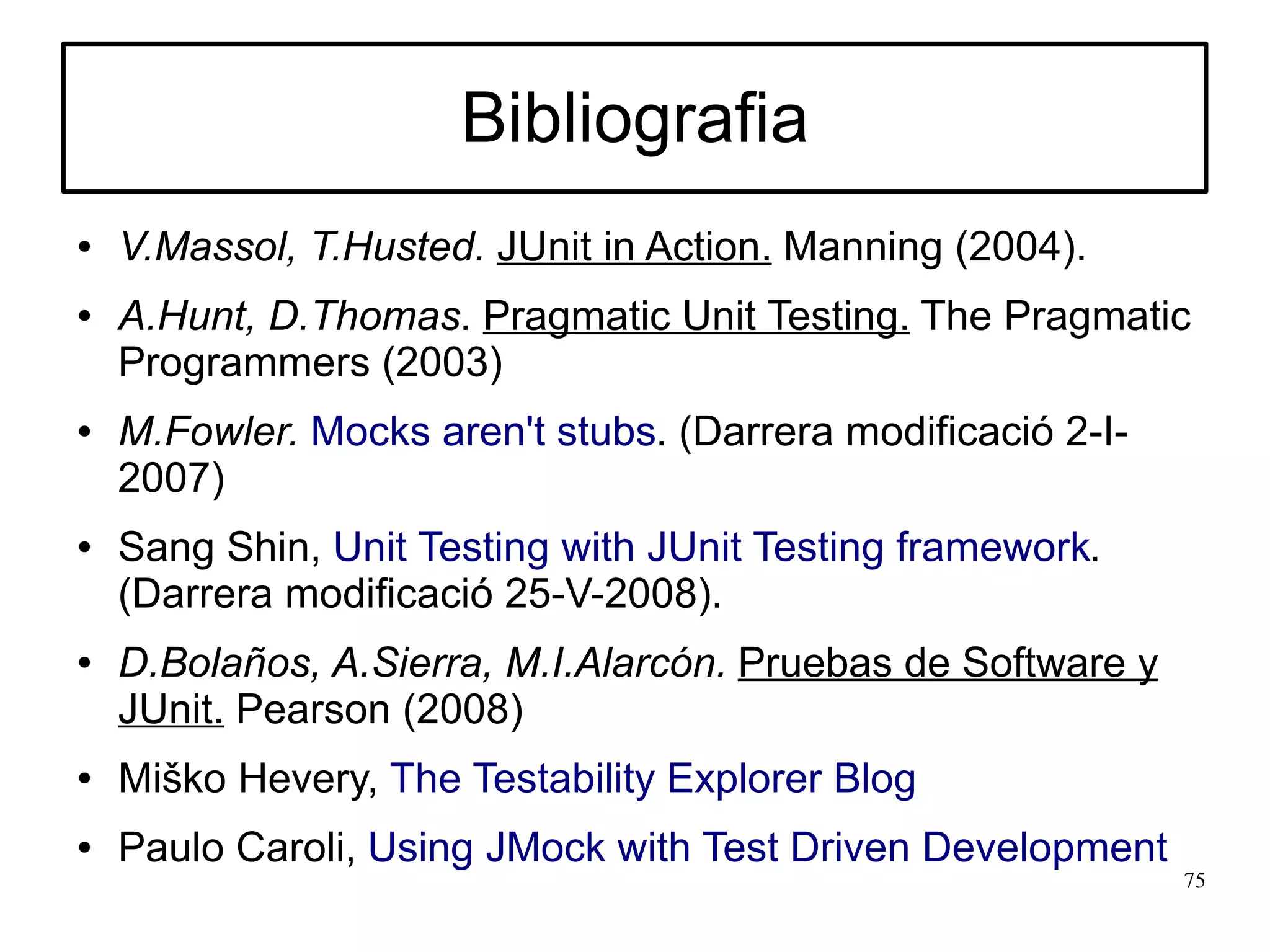 Bibliografia
●   V.Massol, T.Husted. JUnit in Action. Manning (2004).
●   A.Hunt, D.Thomas. Pragmatic Unit Testing. The Pragmatic
    Programmers (2003)
●   M.Fowler. Mocks aren't stubs. (Darrera modificació 2-I-
    2007)
●   Sang Shin, Unit Testing with JUnit Testing framework.
    (Darrera modificació 25-V-2008).
●   D.Bolaños, A.Sierra, M.I.Alarcón. Pruebas de Software y
    JUnit. Pearson (2008)
●   Miško Hevery, The Testability Explorer Blog
●   Paulo Caroli, Using JMock with Test Driven Development
                                                              75
 
