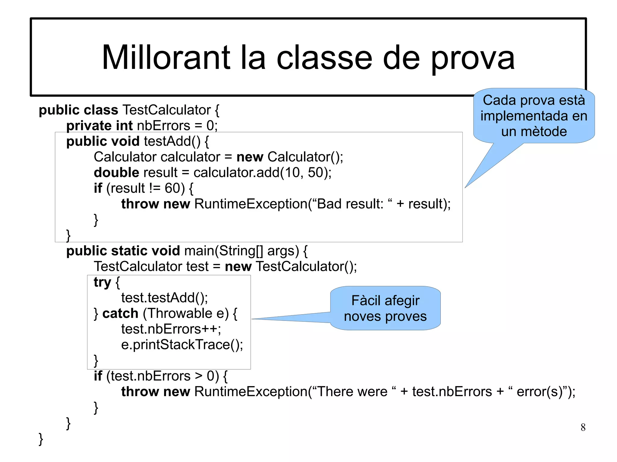 Millorant la classe de prova
                                                                      Cada prova està
public class TestCalculator {                                        implementada en
   private int nbErrors = 0;                                             un mètode
   public void testAdd() {
         Calculator calculator = new Calculator();
         double result = calculator.add(10, 50);
         if (result != 60) {
               throw new RuntimeException(“Bad result: “ + result);
         }
   }
   public static void main(String[] args) {
         TestCalculator test = new TestCalculator();
         try {
               test.testAdd();                      Fàcil afegir
         } catch (Throwable e) {                   noves proves
               test.nbErrors++;
               e.printStackTrace();
         }
         if (test.nbErrors > 0) {
               throw new RuntimeException(“There were “ + test.nbErrors + “ error(s)”);
         }
   }                                                                                    8
}
 