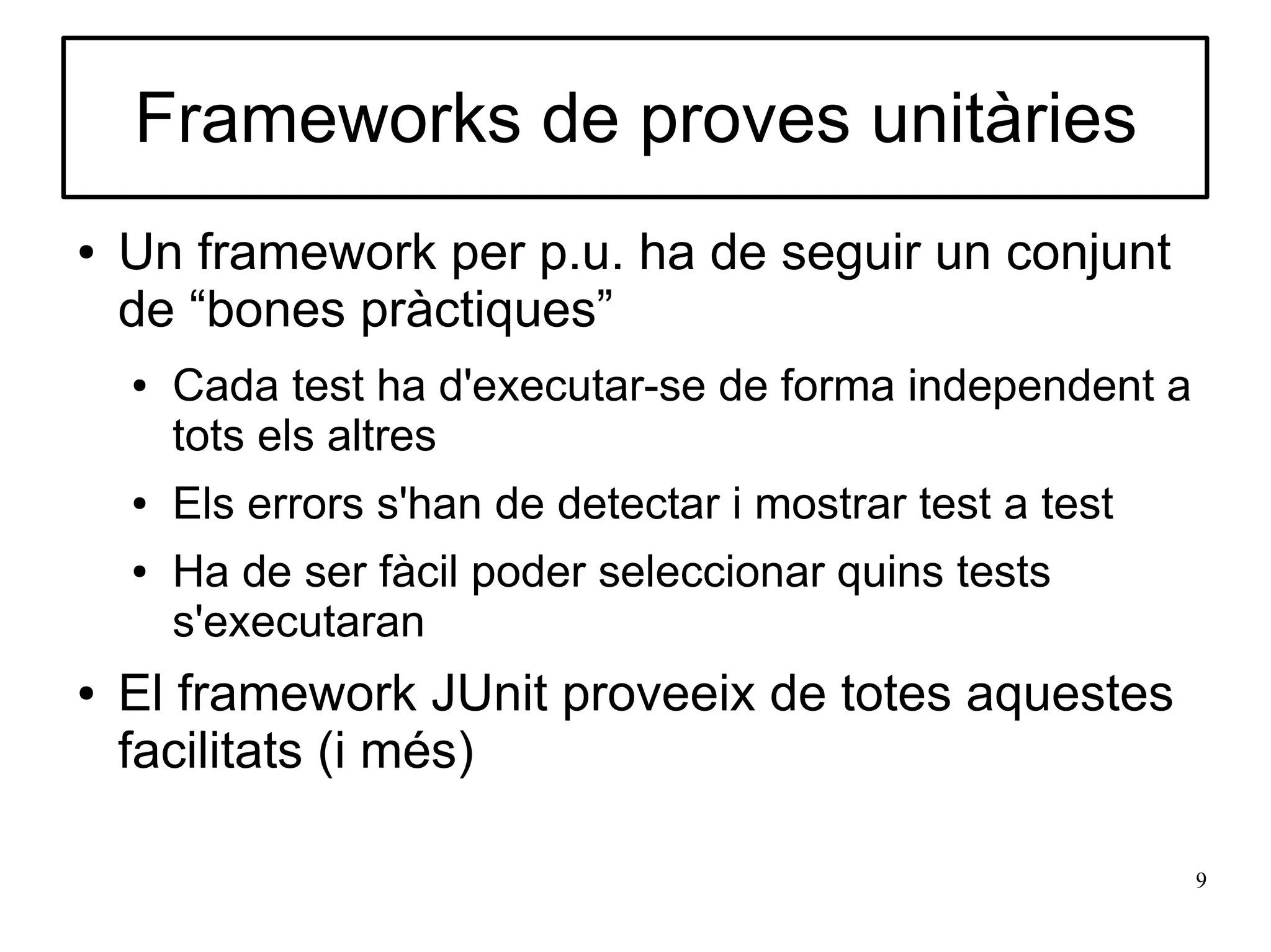 Frameworks de proves unitàries
●   Un framework per p.u. ha de seguir un conjunt
    de “bones pràctiques”
    ●   Cada test ha d'executar-se de forma independent a
        tots els altres
    ●   Els errors s'han de detectar i mostrar test a test
    ●   Ha de ser fàcil poder seleccionar quins tests
        s'executaran
●   El framework JUnit proveeix de totes aquestes
    facilitats (i més)

                                                             9
 