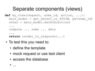 Separate components (views)
def my_view(request, some_id, action, ...):
  main_model = get_object_or_404(M, pk=some_id)
  other = main_model.method(action)
  ...
  compute ... some ... data
  ...
  return render_to_response(...)
●   To test this you need to:
    ●   define the template
    ●   mock request or use test client
    ●   access the database
    ●   ...
 